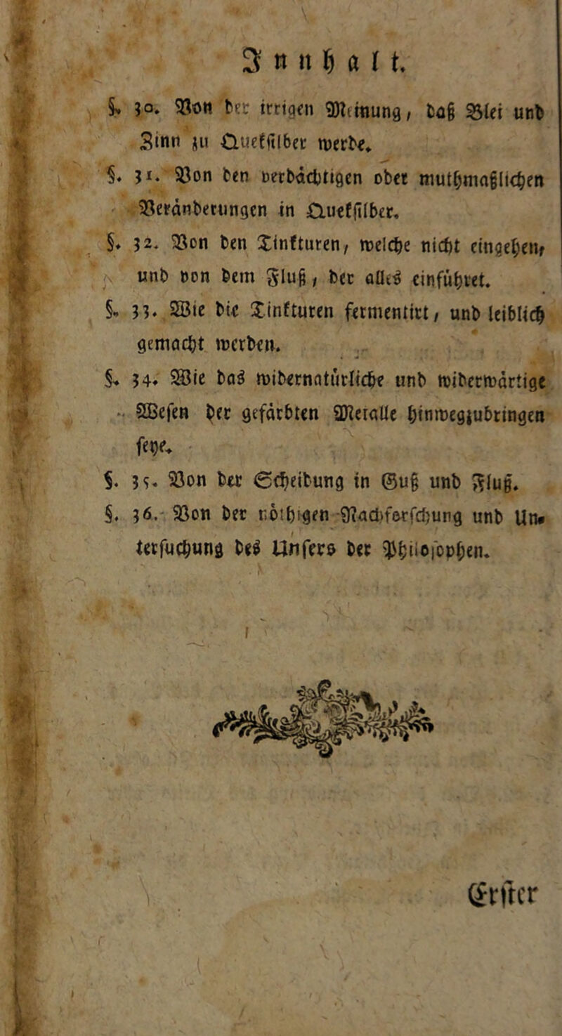 3 n ti fj ö 11 -M , §> ?o. <8on ber irrigen $Mnung, tag 23lei unb Sinn ju dueffilbet werbe, 1 ji. 93on ben Derbädntgen ober muthmafjlKben 33eränberungcn in Öueffilber. §♦ 32. 33on ben Xinfturen, welche nicht eintet»; unb non bem Slug, bec aüe$ cinfütjret. §, 33. SEBte bie Xinfturen fermentirt/ unb leiblich gemacht werben. S, 3h 28ie ba$ wibernntürlicbe unb wiberwärtige SBefen btt gefärbten ÜTCeialle htnmegiubrtngen fetje. §. 3 h 33on ber Scheitung in @u§ unb 3Juß. §. 36- 93on bet twifjigen D^adn’erfdjurg unb Un# terfuchung be$ llnfers ber $f;iioiopl;en. Qtrftcr i i