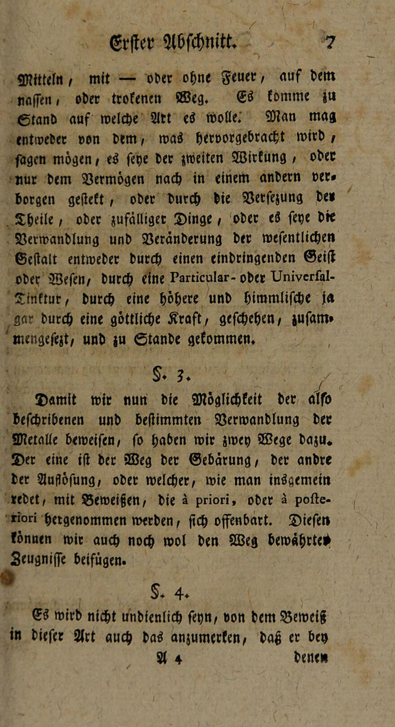 «Mitteln i mit — ober ohne geuer, auf bent noflen» ober trofenen ©cg. <E$ Eömme j« ©tanb auf rodele 2ltt cß trotte; SÖlan mag cntioeber »on Dem, ma$ beroorgebraebt roirb , fagen mögen i tß fege ber ^wetten ©irfung / ober nur bem Vermögen nach in einem anbern ree* borgen gefleft, ober bureb bte 93etfe&ung bei . Steile i ober ^fälliger Dinge / ober eö fege bie Söermanblung unb 23eränberung ber mefentlicben ©ettalt entroeber bureb einen einbringenben ©ei(l ober ©efen/ bureb eine Particular- ober Univcrfal- Xitiflur < bureb eine bo&«e unb bimmlifebe in gar bureb dne göttliche £raft, gefebeben/ jufant* mengefejt/ unb ju ©tanbe gefommen. Damit mir nun bie üHoglicbfeit ber alfo befebribenen unb beflimmten 23ermanblung ber SHetatte bemeifen/ fo bnben mir jmep ©ege baju. ©er eine ifi ber ©eg ber ©ebärung / ber anbre ber 2Juflöfung, ober melcber, mie man insgemein rebet/ mit $5emei§en, bie ä priori, ober ä pofte- riori betgenommen merben / ftcb offenbart. Diefen fonnen mir auch noch mol ben ©eg bemäfjrte* Seugnijfe beifügen. L §* 4* <gß mirb nicht unbienlicb fetjn/ ron bem S3emci§ in biefer 2lrt auch baä anjumerfen/ baß er ben 21 4 bene*