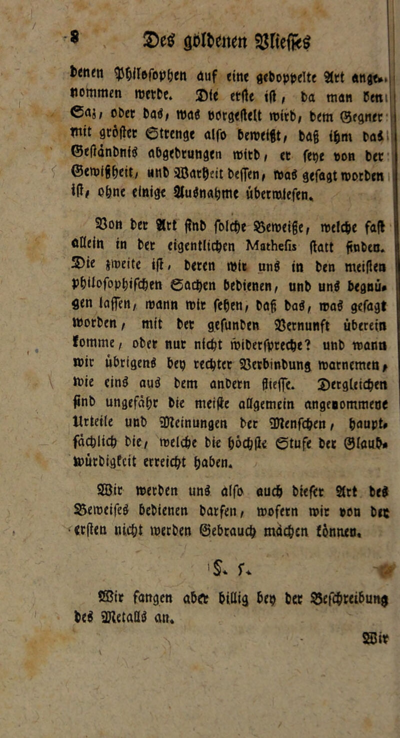 * 5De$ gültenen tenm ^hilefophen auf eine gehoppelte 91tt «ngt*.ji liommen werbe. 2)te ctftc tft, ba man Peni j <5aä/ obet bad/ waö Dorg<(lelt wirb* bem (Segnet mit größer Strenge alfo beweigt, ba§ ifcm baii ©eflänbnfä abgebrungen wttb i et fepe ton bet ©ewigheit/ unb iffiatheit beffen» wa$ gefagt worben W# ohne einige 2lu$nabme übermtefen«, 23on bet 8rt flnb folche Verneige, welche fafl j oHetn in bet eigentlichen Mathefis ftatt ftubca. 2)ie jweite i(l, beten wir unö in ben meiflen PbUofophifchen Aachen bebienen, unb un$ begnü# flen lagen/ mann mit fetjen, bafi bai, wag gefagt worben, mit bet gefunben Vernunft überein fomme, ober nur nicht wibetfpreche? unb mann wir übrigen^ bep rechter 23etbinbung matncmen> Wie cinö auö bem anbetn fliege. dergleichen finb ungefähr bie meifte allgemein angenommene Urteile unb SDleinungen bet Ottenfchen, paupt# fachlich bie^ welche bie höchfle Stufe btt ®laub* würbigfeit erreicht haben. SBit werben uns alfo auch biefet 2trt be$ 3$emeifeö bebienen barfeit/ wofetn roit non bet •eeften nicht werben Gebrauch machen fonnen, % r* -fr tffiir fangen aber billig bep bet $5efcpteibung be$ ajletallö an. \ SBit