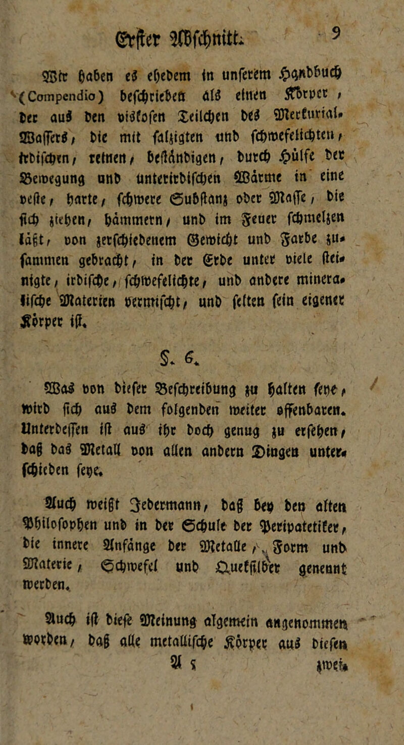 (&jter WdSmitfc 3Btr ßaben eS eOebem in unfetem ^>ci«bbud& v(Compendio) bef#ciebeö öB einen STbtpct * bet au$ Den nBfofen £eil#en be$ gföetCuriaU IZBafferf / Die mit fällten unb f#roefeH#ten f #rbif#en/ retnen / beMnbigen, but# £ülfe bet $3etnegung unb untetitbif#en SBcitme in eine teile i tjnrte / fernere ©ubflan$ ober SKafTe / bie ft# sieben^ bämmetn/ unb im §euei: f#meljen lägt a non jerf#iebettem ®etti#t unb Satbe ju* famnien gebracht/ in bet <£tbe untet niete (lei* nigte; irbif#e/ f#tnefeli#te , unb anbere minera* lif#e 2Hatetien nermif#t, unb fetten fein eigenen tförpet i(f. $. 6. 5Ba$ non biefee 33ef#teibung $u Ratten fette f tnitb ft# au$ bem folgenben roetter offenbaten. Unterbeffen i(l au$ #c bo# genug $u etfeben^ tag ba§ SDletaK non aUen anbetn Dingen unter* f#ieben fege. 2(u# »neigt ^ebetmann, bag 6ep ben aften ^bilofopben unb in bet 6#ule bet ^Seripatetifer ^ bte innere Anfänge bet SDtetaße Sonnt unb> SJlnterie, <5#iuefet unb &uefftlbvet genennt tnerben, 2tu# «(l biefe «Meinung algemein angenommen »ntben, bag aße metaüif#e Äörpet au$ biefe« s jmei*