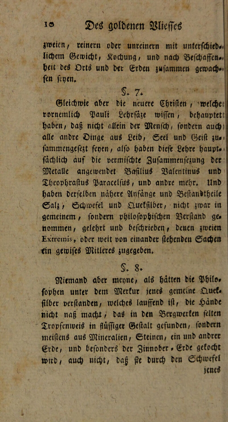 io £>e$ tjolbenen 95liefTcö gmeic»/ reinem ober unreinem mit unterfdjieb«. liebem ©ewicht/ .ft'ochung/ unb nach 93efchaffen». beit be$ OrtS unb bet erben jufammen gemach» | fen fegen. §* 7* ©letchmie über bie neuere (Jfjriften , 'welcbetj »ornemiieb ^Jauli ßehrfäje wifien, behauptet: haben/ ba§ nicht allein ber üRenfch/ fonbetn auch) alle anbte £)inge au$ £eib/ Seel unb ©eilt ju». fammengefejt fegen/ alfo haben biefe ßebre haupt»i fdcblicb auf bie oermifchte Sufammenfejung ber i SDtetaße angewenbet 53afiliu$ 33afentinuö unb SbeophrafiuS tyaracelfuö, unb anbre mehr. Unb haben berfelben nähere Anfänge unb 33e(knbtheile Salj / Schwefel unb £Luefftlbet/ nicht jtnar in gemeinem, fonbem philofopbifcben SSecftanb ge» hommen/ gelehrt unb befebrieben / benen jmeien Extremis, ober weit oon einanber fiehenben Sachen ttn gewifeS Eitleres jugegeben. ■ 4 . §. 8* Sfiiemanb aber rnegne/ al$ hätten bie $hile» fophen unter bem üfterfur jene$ gemeine 0uef» jilber perfianben/ welches lauffenb ift/ bie £änbe nicht nafj macht t baS in ben 55ergwerfen feiten SropfemoeiS in flujfiger ©eftalt gefunben/ fonbern ineiftenS auö SDtineralien/ Steinen/ ein unb anbrer ©rbe/ unb befonberS ber Sinnober»Srbe gelocht tptrb/ auch nicht/ baj ffe burch ben Schwefel jenes