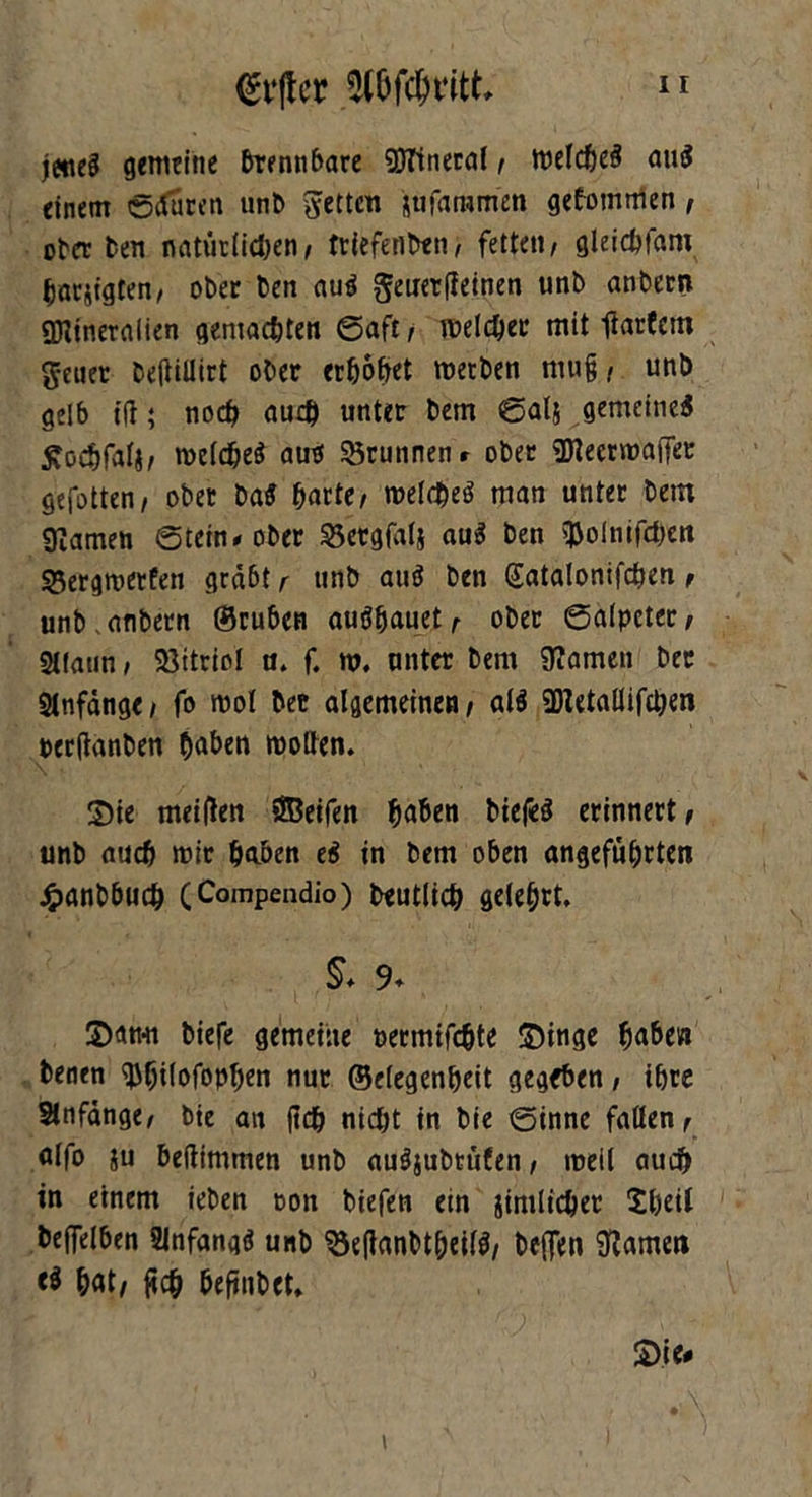 (gvftcr Wdmtt, n jettet gemeine brennbare Mineral / welche« au« einem ©duren und fetten sufaramen gekommen , oder den nntiiriidjen/ triefenden; fetten/ gleicbfam bac&tgten, oder den au« geuetfieinen und andern Mineralien gemalten ©aft/ melier mit iiarfem geiier deftillirt oder erhübet werden niu§ / und gelb ift; noch au# unter dem ©al& gemeine« £oebfalj/ welche« au« SBrunnenr oder Meerwaffer gefotten/ oder da« barte/ welche« man unter dem tarnen ©tein*oder 33etgfal& au« den ^olntfcbett 95ergwerfen grabt r und au« den Satalonifchen , und . andern ©rüden au«bauet/ oder (Salpeter / SUatin / Vitriol n. f. w. unter dem tarnen der Anfänge / fo mol der algemeinen / al« Metallifchen oerftanden baden wollen. Sie meinen öBeifen baden dtefe« erinnert/ und auch wir baden e« in dem öden angeführten Handbuch (Compendio) deutlich gelehrt. & 9* S)an*n diefe gemeine nermifebte SDinge baden denen ^btlofaPben nur ©elegenbeit gegeben, ihre Anfänge/ die au (ich nicht in die ©inne fallen/ alfo ju deftimmen und au«judtüfen, weil auch in einem ieden oon diefen ein amtlicher Sbetl deffelden SJnfang« und ^eflandtbeil«/ deflen tarnen e« bat/ fich befindet, £>ie* i