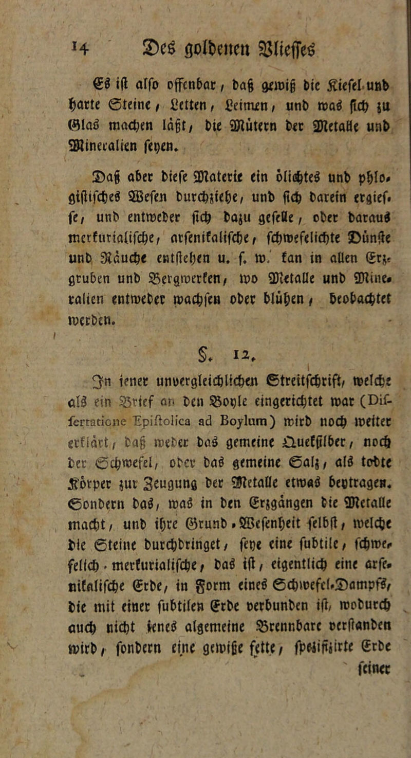 H üDe$ goföetten iß affo offenbar / ba§ geroi§ bie ßiefelunb ^arte Steine / Cctten, keimen, unb roa$ ftcb ju (Slaö machen läßt / bie 9ttütern ber 2ttetaHe unb SRinetalien fepem S)a§ aber biefe SDlaterie ein ölic^teö unb pblo» gißifcbeä 2Befen burcbMehe/ unb ßcb barein erlief, fe, unb entmeber ftcb baju gefefle / ober barauä merfurialifebe/ atfenifalifebe/ fcbroefelicbte SDünße unb Stauche entßeben u. f. to. fan in allen (Jr$* gruben unb SSergmerfen/ wo ÜHetalle unb 9Kine# ralien entweber wachten ober blühen / beobachtet werben. §. 12, jener unuergleicblicben ©treitfebrift/ welche <tl$ ein ©rief an ben ^ople eingerichtet war (DLf- fertatione Epiftolica ad Boylum) mirb tlOCb Weitet ertiärt, ba§ webet ba$ gemeine /Quefßlber / noch ber (Schwefel/ ober baö gemeine Salj/ alö tobte tforper jur Beugung ber Metalle etwaö betragen, ©onbern ba$, waö in ben gegangen bie SBtetalle macht/ unb ihre ©runb .SBcfenbeit felbßt welche bie Steine burebbringet/ fepe eine fubtile/ febwe* felicb • merfurialifebe/ baö iß / eigentlich eine arfe. nifalifcbe <£rbe/ in gorm eineö S(bwefeUS)ampfS/ bie mit einet fubtilen <5rbe oerbunben iß/ wobureb auch nicht »eneö algemeine brennbare oerßanben wirb/ fonbern eine gewiße fette/ fpeiißjirte Gebe ' feiner