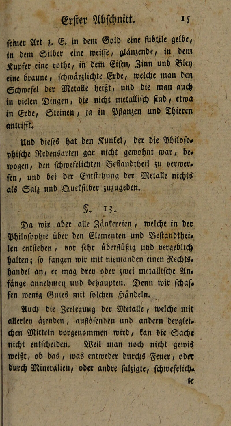 ftm<c Stet g. <£. in Dem ®olD eine fubtile gelbe, in Dem ©ilber eine roeifie, aJanjenDe, in Dem tfupfer eine rot&e, in Dem Qrifen, Sinn unD Sieg «ine braune, fchmdrglicbte @rbe, melcbe man Den gdjroefel Der üftetaße ^ei§t, unD Die man auch in nielen gingen, Die nicht metalltfcb finD, etwa in <£rDe, ©teinen, ja in fangen unD Spieren antrifft* UnD Diefeö bat Den ftunfel, Der Die SMjilofo» pbifebe 3ieDeu£>arten gar nicht gewohnt mar, De# mögen, Den fcbmefelicbten 25efianbtbeil $u oetmer. fen, unD bei Der <£nt(t bung Der Metalle nichts atf ©ali unD &uefftlber jujugebem §♦ S)a mir aber alle 3anEereien, meldje in Der tyfjilofopbie über Den Elementen unD S3etfanDthei» len entgehen , »or fehr überflüfjig unD oergeblich halten; fo fangen mir mit niemanDen einen 9?ecbt3» hanbel an, et mag Drep ober jroei metaüifcbe Sin» fdnge annebmen unD behaupten. 2)enn mir febßf# fen roenig ©ute$ mit folcben Jpdnbeln. Slucb Die Serlegung Der SÖtetalle, melcbe mit allerlep djenben, auflöfenben unD anDern Derglei» (Den Mitteln tmrgenommen mitD, fan Die ©acbe nicht entfcbeiDen. SBeil man noch nicht gemiä mei{jt, ob ba$, ma$ entmeDer Durchs geuer, ober Durch SDtineralien, oDer anDre faigigte, fchmefelich» i-' k