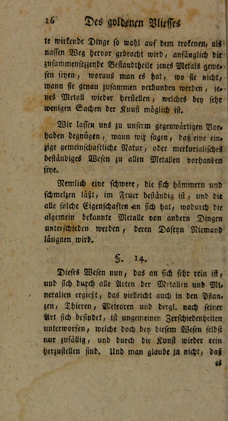 te wtrfenbe Singe fo wohl auf tiem trofenen, al$i naffen 2ßeg beroor gebracht wirb, anfänglich bie jufammenfejjenbe $3etfaubtheile jene* Metals gerne, fen fepcn , woraus man eö hat, wo fle nicht, mann fle genau jtifammen oetbunbeu werben, je. neö Metall wiebet herfteUen, «wlcheS bep fepc wenigen Sachen ber jfimft möglich ifh 2Bic lajTen un$ gu unferm gegenwärtigen 93or. haben begnügen mann wi* fagen, ba§ eine ein. jige gemeinfchaftliche 9?atur, ober merfurialifcheS beftänl'igeS SBefen gu allen SHetallen oorhanben fepe. 9iemlicb eine fchwere, bie jich hämmern unb fchmeljen lägt, im Seuer betfänbig ijl, unb bie alle folcpe Stgenfchaften an {ich hat, woburch bie algemein befannte SDletalle non anbern Singen unteifchfeben werben, beten Safepn Üiicmanb Jäugnen,wirb. §. H* SDiefeS SEBefen nun, ba$ an {ich febr rein if!, unb {ich burch alle Slrten ber SDMaüen unb m neralien ergieft, baö oieüeicbt auch in ben $jlan. gen, Spieren, SD?eteoren unb bergl. nach feiner Slrt {ich befiubet, i(l ungemeinen 3erfchiebenbciten unterworfen, welche boch ben btefem SBefcn felbjt nur jufällig, unb burch bte fiunft wieber rein betguftellen ftnb, Unb man glaube ja nicht, baf • et