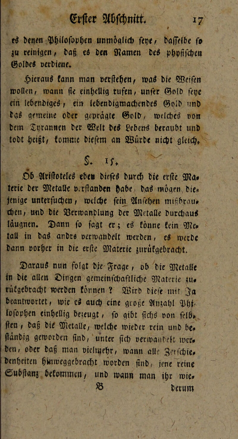 rd benen ^pilofoppen unmoolicP fepe/ bagelbe fo ju ceinfgen, bog ed beit SHamen bed pppgfcpen ©olbed perbiene* £ieEaud fann mon »erflehen< tpad bie ©eifen woßen, wann ge einhellig tufen, unfer 05olD fege ein lebenbiged , ein lebenbigmacpenbed @olb unö bad gemeine ober geprägte @olb, rodeped ton bem Xprannen ber ©eit bed hebend beraubt unb tobt geigte fomnte biefem on ©urbe nicht gleich» ' *' ■ ' - ■' ■ S. if, Ob Sirigoteled eben biefed butcP bie erge ©a* terie ber ©etaöe Perganben gäbe bad mögen bie« jenige untetfuepen, welche fern 2infepen mtfbrou* eben, unb bie 93erwanblung ber ©etafle burdjaud läugnen. ©ann fo fagt er; ed forme fein ©e* toll in bad anbre oerwanbeit werben, ed werbe bann porper in bie erfte ©aterie jurufgebraept. ©araud nun folgt bie $rage, ob bie ©etaße in bie aßen ßitigen gemeinfcpaftlicpe ©aterie tu# nifgebraept werben fornen ? ©irb biefe mit ja beantwortet, wie cd auep eine gtoge 2<n;apl $pf„ Io foppen einpeßig beteugt, fo gibt gd)d oon felb» gen f ba§ bie Metalle, welche wieber rein unb be* gänbig geworben gnb, unter gep oerwaubeH wer* ben, ober ba§ man Ptelmepr, wann aß? getfepie* benpeiten ginweggebraept worben gnb, jene reine eubgans befwnmen / unb wann man ipr wie. ® berum