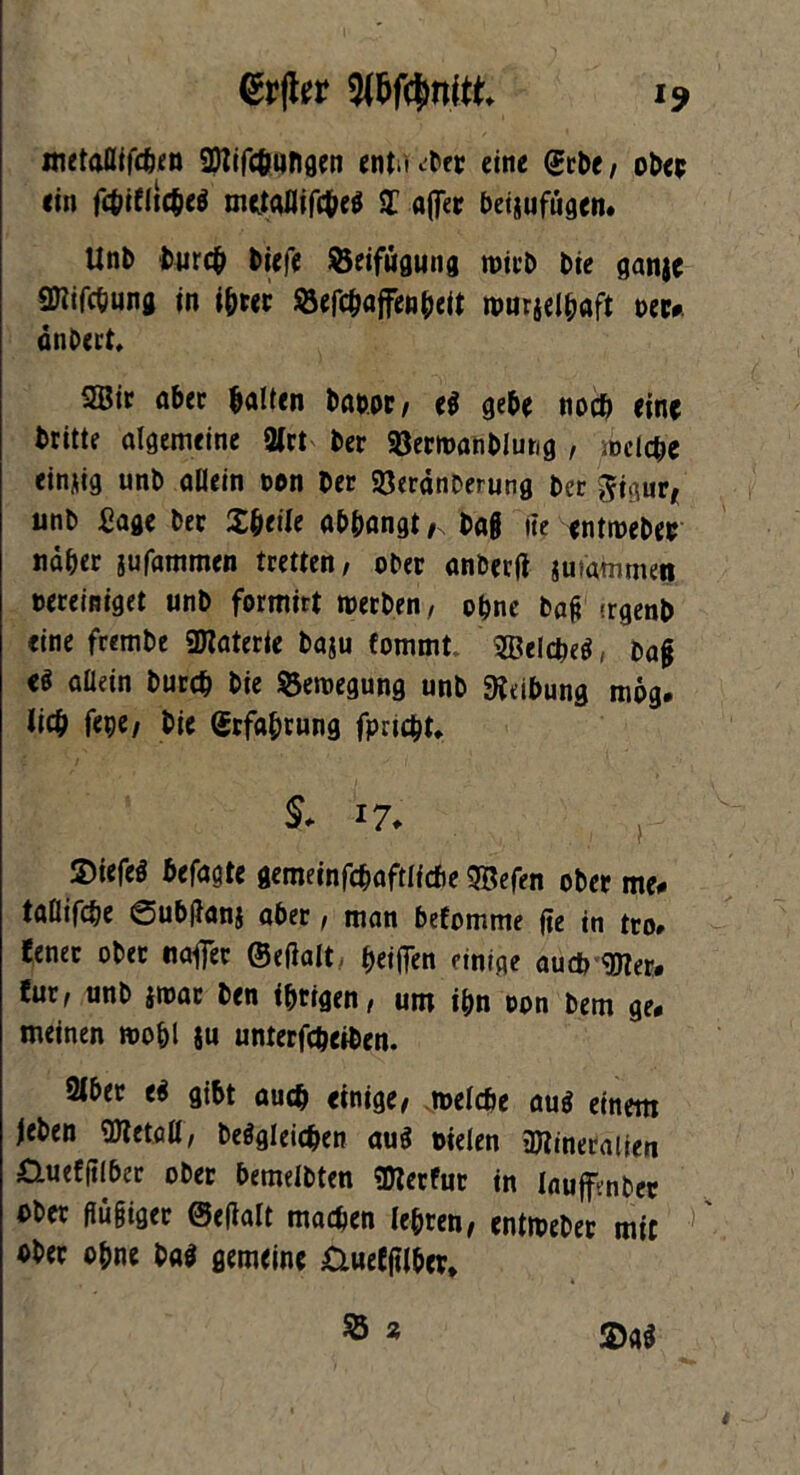 mttaßtfcösn 2Nifcö«ngen «ntinber eine (Jet)t, ober «in fc&ifltcbe$ mtfgflifcheä £ afler beinufugcn» Unb bureb tiefe ©eifügung mich Die ganje «Kifebung in i&rer S3efc^affenfait murjelbaft oec#. dnbert, 2Bir aber halten tarn, e$ gebe noch eine tritt? algemeine 3lrt ber Sßermanbiung , sbelcbe einzig unb allein oon Der SßerdnDerung ber Sigur, unb Sage ber Xbetle abbangt ,, baß iie «ntmebec ndber jufammen tretten, ober anberß jutammen bereiniget unb formirt »»erben, ohne baß irgenb eine frembe SDlaterte baju fommt 3£telcbe$, baß allein bureb bie Bewegung unb Reibung mog. lieb fepe, bie Grfabrung fpriebt, S# 17. ©iefeö befagte gemeinfcbaftlicbe 5Befen ober me# tatlifebe 0ub(lanj aber, man befomme ße in tro# lener ober naffer ©eßalt beißen einige auct> <OTer. !ur, unb itoar ben ihrigen, um ihn oon bem ge# meinen roo&l $u unterfebeiben. 2lber ti gibt auch einige, rnelcbe au$ einem Jeben OTetall, begleichen aus oielen ajlineralten nuefßlber ober bemeibten «Dlerfut in laujfrnbtt ober ßüßigec ©eßalt machen lebten, enttoebec mic ober ohne ba$ gemein« &ueEftlb«r» ®