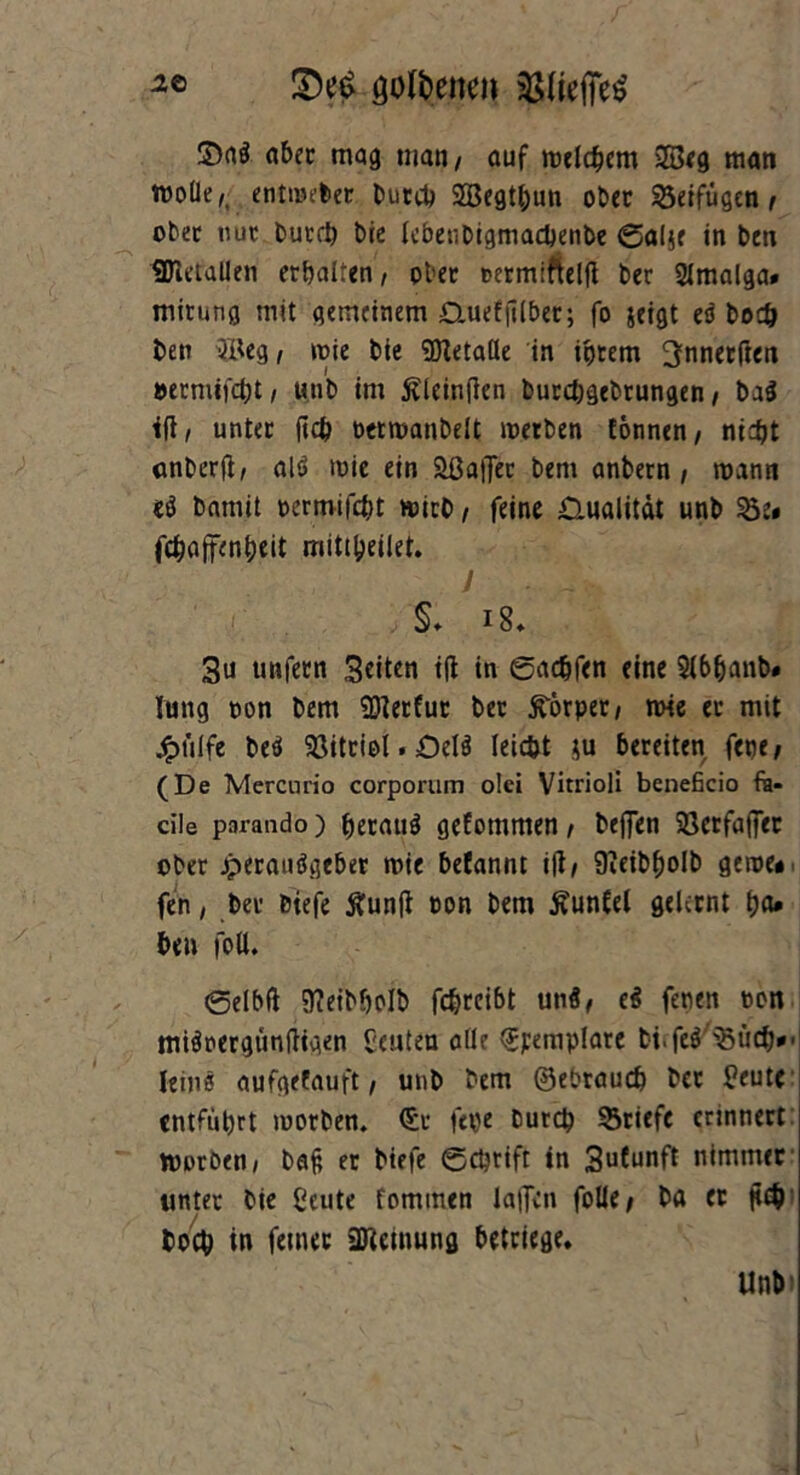 2t öoföenen $(iei]e£ ©nö aber mag matt/ auf meinem 23eg man wolle/ entmeler buccb SEBegtbun ober beifügen / ober uut butcb bie lebenbigmacbenbe ©alje in ben SJietallen erbalten, ober termiftelfi ber 2lmalga# mitung mit gemeinem £lueffi(ber; fo jeigt eö bo# ben 3Beg, mie bie SKetade in ihrem ^nnerften »ermifebt, unb im ßleinflen burebgebrungen, bal iftz unter ftcb oetmanbelt merben tonnen/ nicht anberft/ alö mic ein 2ßa)Ter bem anbetn / mann ii bamit oermifebt mich / feine Qualität unb 23 e« febaffenbeit mittbeilet. J . §♦ i8. 3u tmfecn Seiten i(l in ©ac&fen eine Slbbanb» lung oon bem SDietfur bet SCörper/ mie ec mit £t'ilfe be$ 23itciol. OelS leicht ;u bereiten fet)e; (De Mercnrio corporum olei Vitrioli beneficio fk« die parando) beraub geEomnten / beffen 58crfa(fer ober jperauögeber mie belannt ifi/ üieibbolb gerne* fen, ber biefe Äunfi »on bem Äunfel gelernt b«* be» foll. ©elbft Meibbolb febreibt unä/ e$ fenen oon miSoergiinftigen Leuten olle <$perap!arc bi.feö 23tirf>' Ieins aufgefauft / unb bem ©ebraueb bcc Beute entfuhrt morben. <£c fepe bureb 23riefc erinnert rooröen, ba§ er biefe ©ebrift in 3uCunft nimmer unter bie ßcute fommen lalTcn folle# ba er p# toeb in ferner 2ftemung beteiege. Unb