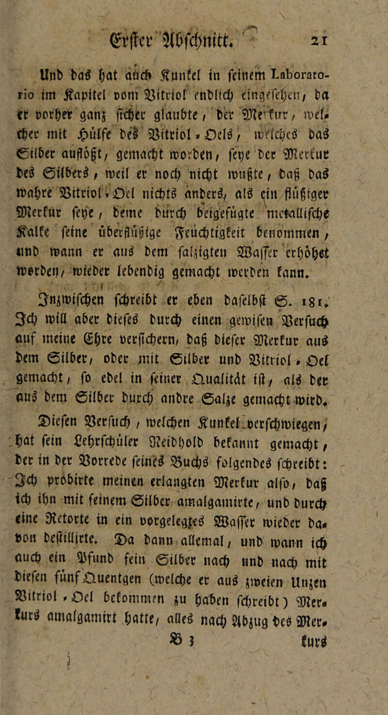 Unb ba$ hat and» ftunfcl in feinem Laborato- rio im Kapitel com 53itiiol enblid; dngefejjctt/ ba er porhet ganj flehet glaubte, bet 9Jlevfirr, mtU eher mit £ülfe bei' Vitriol»Delö| mdchcö ba$ ßilber aufTogt, gemacht morben, fepe ber 9Hetfut beö gilberä, weil et noch nicht mußte, baß ba$ trabte SBttriol. Öd nichts anberä, a!$ <fin flüßiger SKerfur fepe, beme bürch beigefügte mctaßifche £alfe feine uberflupige fteiicbtigfeit benommen , tmb mann et and bem faljigten SBaflTec erhöhet werben, miebet Jebenbig gemacht merben fann, I K “ • v ')• txf fr-. ^ >; Snjmifchen febreibt er eben bafelbß g. i8r, 3d; miß abet biefeö burch einen gemifen Söerfuc^ auf meine (£&« petßchern, baß biefer SDletfur au« bem gilbet, ober mit gilbet unb Söitriol. Oef gemacht, fo ebel in feinet D,u.a(itdt iß, al$ bet nuö bem gilbet burd; anbte galje gemacht mirb* ©iefen Söerfud) , melcben Ättnfel oerfdjmiegen, hat fein Sebrfdmler 3?eibl)olb befannt gemacht, bet in bet Sßorrebe feüud $5ud;$ folgenbeö fdmeibt: 3d) probirte meinen erlangten SDierfur alfo, baß ich ihn mit feinem gilbet amalgamirte, unb burch eine Retorte in ein oorgelegjeci Söaffet miebet ba» ton beßiüirte. 2)a bann aßcmal, unb mann ich auch ein *bfunb fein gilbet nach unb nadj mit biefen fünf0uentgen (roelche et auö jmeien Unjen 93itriol,£>el befommm *u haben fd;reibt) <Ü?er. tueö amalgamirt hatte, afleä nach 2lbjug bee «Ulet- $ 3 für*