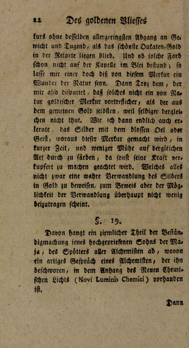 ** golberten $$ItefFe$ furi ohne beflelben alletgeringften Abgang an ©e« wicht unb$ugenb, alt ba$ fdjönlte öufaten.föolb in ber Retorte liegen blieb. Unb ob folcbe gatb fdjon ntcbt auf bet Tabelle im &lei bertunb; fo lafte mtr einet bodj biß pon biefem SRerfut ein SBunbet bet 9?atur fepn. ©ann £tej bem , bet mit alio bifputtrt, baß foicbeö ntcbt ein oon 9?a* tut golbifcbet SDletfut portteflicbet / alS bet au« bem gemeinen ©oib felöflen/ weil felbiger berglet* eben niept tbut. 2ötc teb bann enbücb aueb et* Jeente. baö ©ilber mit bem bloflen £)el ob« Seift, woraus btefec 33Jet(ut gemacht wirb, in furjer Seit/ unb wenige* flflübe auf betgieicben 9Jtt Durch *u fAtben / ba fonft feine Ätaft »et* fupfert <u machen geachtet wirb. SBelcbeS alles nicht *war eine mähte SSetwanblung beS ©ilbetS in ©olb ju bewetfen, jum 95emeiö aber ber 9Jtög» liebfeit bet SÖerwanblung überhaupt nicht wenig beijutragen febeint. 5* 19* ©aron bangt ein jiemlicbet £beil bet Öeftan* bigmachung ieneS boebgeptiefcnen ÖobnS berSJla* Ja / Des ©pottetS aller sHlcbemiften ab, wooon ein artige^ ©efptacb eines SJlcbemtften t bet ihn befebworen/ m bem Anhang be$ feuert Sbemi* feben CicbtS (Novi Luminis Chemici) perbanben t , , ©a na