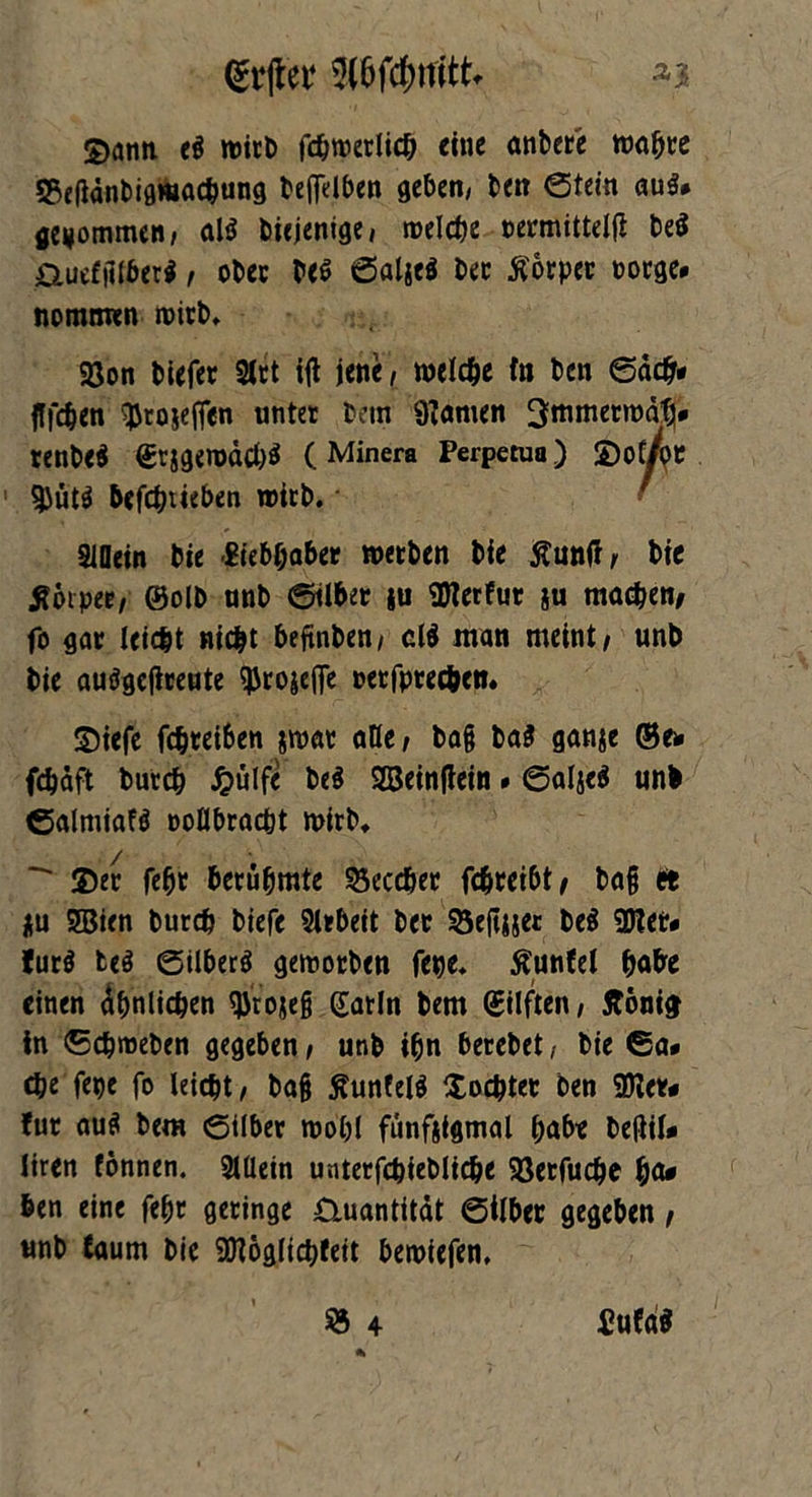 Qfrjlet* *3 2>ann e$ wirb fchweriicb eine anbere wahre $ße|idnbigwac&ung befielben geben, ben ©tein aus* gekommen, al$ biejenige, welche oermittelji be$ &ue£|1lber$, ober be$ ©aljeP bec Äorper borge, nomtmn wirb, Söon biefer 2lrt itf jene, welche to ben ©ach* fffc&en ^rosejfen unter bem «Kamen 3mmerwdf> renbe$ et}g«wdcb$ (Minera Perpetua) ©oC/pe $ütP befchtieben wirb. ' SlDein bie Siebhaber werben bie ßuntf, bie Jförpee, ©olb unb ©über ju SKerfur §u machen/ fo gar leic&t nicht befinben, d$ man meint, unb bie auögeffreute ^rojefle oetfprec&en. ©iefe fchreiben $war aHe, ba§ ba$ ganje ©ex fdjdft burch Jpülfe be$ SBeinftein. ©aljeä unb ©almiafö ooöbracbt wirb, -* ©er fehr berühmte 55eccber fdjreibt, bafj et Hu 3Bien burch biefe Arbeit ber 55e(ciset be$ ÜKet. fur$ teö ©UberP geworben jene* ßunfel habe einen Ähnlichen $ro$eß gatin bem gilften, Äonicj in (Schweben gegeben, unb ihn berebet, bie ©a. ti)e fege fo leicht, ba§ £unfel$ ©ochter ben 9Ker* für au$ bem ©über wohl fünftigmal habe beßil* liren fönnen. 2lüein unterfchiebliche Söerfuche ha* ben eine fehr geringe ©.uantitdt ©Über gegeben, unb Caurn bie «JNoglichfeit bewiefen, ® 4 PufdS