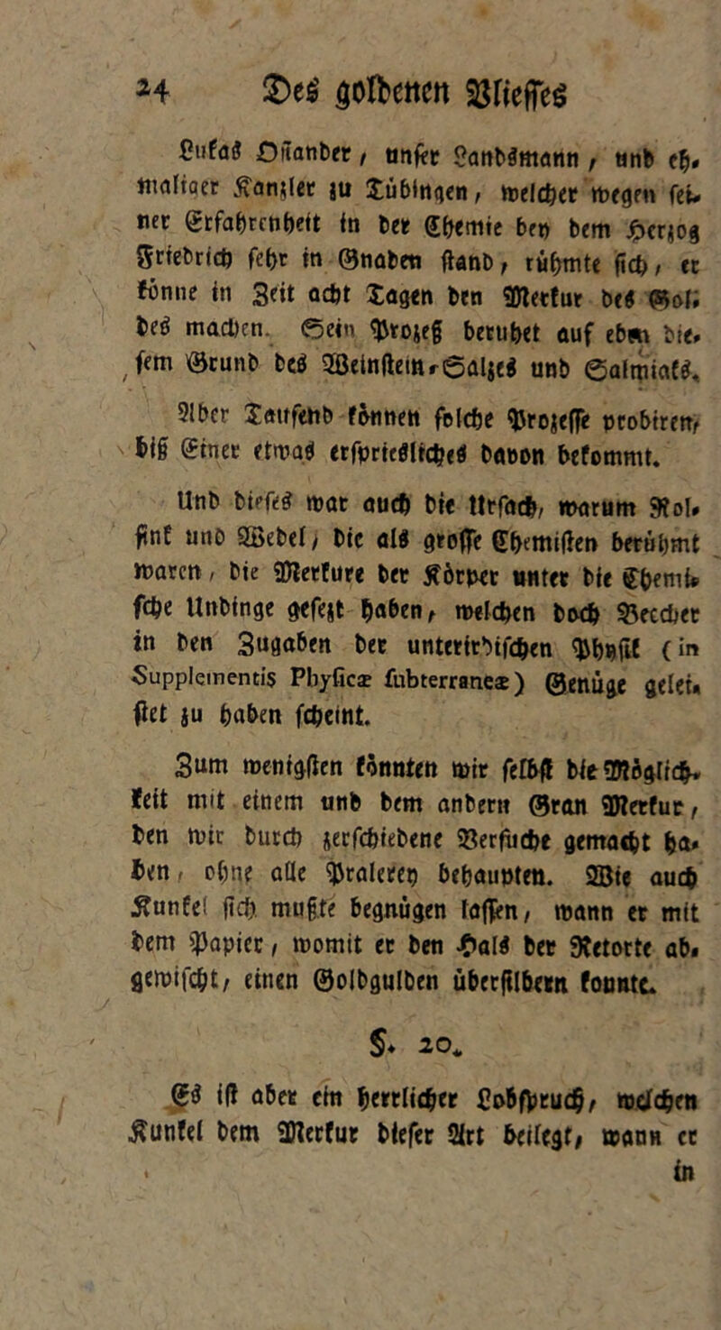 H £>e$ ^olbeitcn ^rieffeö ßufüö Oitanber, tinfer <?anb$ntami, tinb eb* tnaltaer hantlet ju Tübingen > melebet rnegen fei* nec grfabrcnbeit in bet; Hernie f,f„ t,em £Crjog 5rtebrtd) fet>r in ©nabeti jtonb, rühmte ficb, cc ttnne in Seit acht lagen ben «meerfut be« ©of; beö machen. ©ein $toje§ beruhet auf eb» bie* , fem '©cunb beö 2Beinftetttr6al$e$ unb öalipiaW, 9lbcr Jattfehb fannen felcfje tyrojeffe pcobtrem big ©inet ctroq* erfpriefllicbefl babon befommt. Unb biefe§ mat auch bie tttfacb, marum 9tol. fint unü SEöebeiy bic al$ grafte (Themiften berühmt »baren, bie «Dietfure ber Äörper nutet bie C&emfe febe Unbinge gefejt haben t melden bwb &eccbet in ben 3ugaben bet unterirbifeben tybjjfil (in Supplementis Pliyficae fubterranece ) ©enüge gelet. ftet ju buben febeint. 3um tnenigfien fönnten mir fefbft bie«Mögficb. feit mit einem unb bem anbern ©ran «Dterfur, ben »Die bureb jeefebiebene $8erfiicbe gemaebt &a» ben, ebne alle tyraletep behauptet». 2Bie auch Ättnfel |td) muffe begnügen faßen/ mann et mit bem $apiec, roomit et ben £a(4 bet Retorte ab. gemifebt/ einen ©olbgulben übetjtlbetn fotmtc* §♦ 20, <gö ift aber ein bewürbet £obf)jrucb/ todfeben ■ftunfei bem üfterfut btefer 2(rt beilegt# wann et • tn