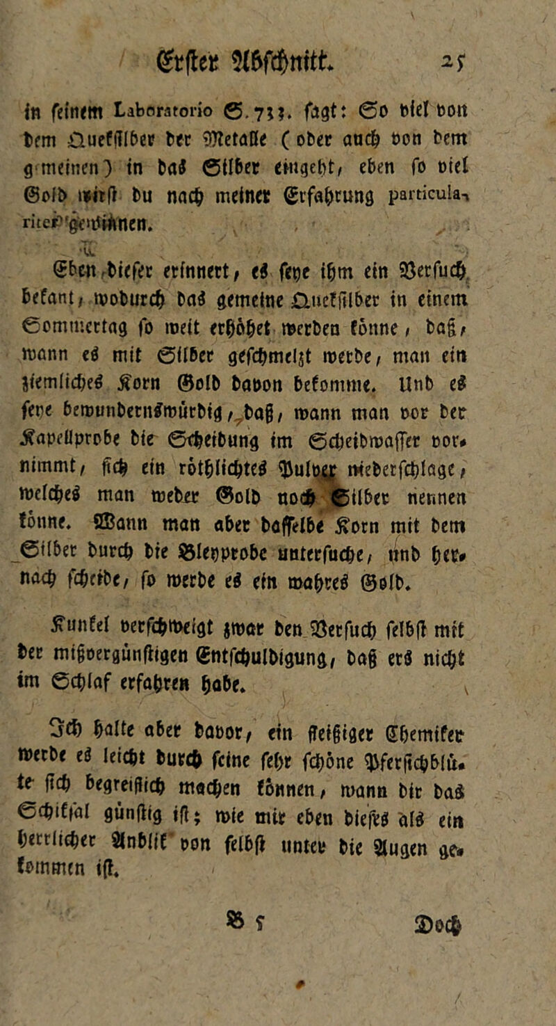 <&fte* OTdfattk in feinem Labnratorio S-7J?. fagt: So Piel oou bcm üueffilber ber SKetaße ( ober auch oon bcm g> meinen) in bni Silber entgeht/ eben fo oiel @oft> mitfi tu nach meiner ©rfabwng particula, rite£‘ge>tftönen. •TL Sbcn biefer erinnert, e$ fet)e tbm ein 93erfuc&. befant, moburcb ba$ gemeine £>uef|llber in einem Sommcrlag fo roeft erhöbet mcrben tonne, bag/ mann eö mit Silber gefcbmeljt merbe/ man eit» jtemlidje^ $orn ©olb bapon befomnte. Unb e$ fene bemunberntfrourbig / bag/ mann man oor ber $apeüprpbe btt Stbeibung tm Scbeibmaffer oor# nimmt/ gcb ein rötblicbteg meberfcblage / melcbe$ man meber ©olb noch Silber nennen tonne. SBann man aber baffelbe £orn mit betn Silber burdj bie SMepprobc anterfiicbe/ ttnb btr* nach fcbeibe/ fo merbe e$ ein mafycö ©elb. tfuntel oerfcbmeigt jmat ben SSetfucb felbft mit ber migoergünfiigen ©ntfebulbigung, ba§ et$ nicbt im Scblaf erfahre« habe. v 3$ halte aber bapor, ein ffeigiget Sbemifet merbe e$ leicbt burcfc feine fel>r feböne ^ferjtcbblu. te ftcb begreiflich macben tonnen / mann btr baä ©cbiffal günflig iß* jpie mir eben biefvö äl$ ein bettlieber Sinblit pon felbfi unter bte 21 ugen ge« tbtnmtn i(h