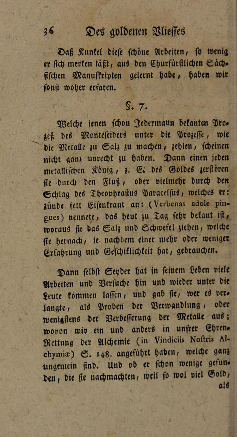 £)e$ goldenen $8(ieffe$ ©ag Äunfct tiefe fc^otie arbeiten, fo wenig er geh merfen lägt, au« ben Sturfücfllid^en 0äcb* ftfeten 3Ranuffripten gelernt habe , haben wir fonfl woher etfaren. §* 7* SBelcbe jenen fefjon ^ebermaun betonte« tyro» jeg be« «fltontefeiber« unter bie ^rojege, wie bie SOtctafle ju 0als ju machen, jeblen, febeinen nicht gans unrecht ju haben. Dann einen jeben metaUifchen Stönig , <& be« ©olbe« jerflcren ge burch ben Slug, ober »ielmehr burch ben Schlag be« Iheophragu« ^aracelfu«, welche« er: iünbe fett Siftnfrailt an: (Verbenas adole pin- gues) nennete, ba« heut }u Sag feht betont ig, worauf ge ba« 0al$ unb 0cbwefel sieben, welche ge hernach/ je nachdem einer mehr ober weniger Erfahrung unb ©e'fchiflic&feit hat/ gebrauchen* Dann felbg 0epber hat in feinem «eben Diele Arbeiten unb 23erfuche hin unb wieber unter bie Jeute fommen lagen, unb gab ge, wer e« »er» langte, al« groben ber SBermanblung, ober wenigen« ber Söetbefferung ber SRetaUe au«; wopon wir ein unb anbei« in untrer eb«n» «Rettung ber Sllchemie (in Vindiciis Noftris Al- chymis) 0. 148* angeführt haben, welche ganj ungemein gnb. Unb ob er fchon wenige get'un. ben, bie ge nachmachten, weil fo wol »iel @olb,