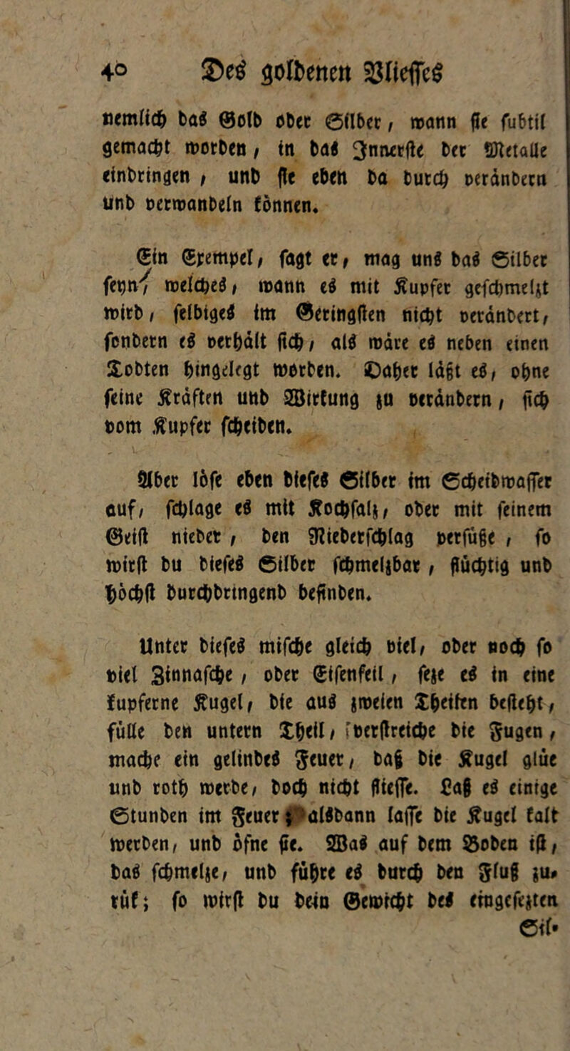 4° $>e$ $oft>enen $lieffe$ «emlich bft« ©otb ober Silber, wann fle fubtil gemalt worben i in bal ^micrftc bet STlctaUe erbringen , unb fle eben ba burch oerdnbern unb oerroanbeln fönnen. • (Bin (Stempel/ fagt et/ mag uni bal Silber fetjn^ njelct>eö , mann el mit tupfet gefcbmeljt wirb, felbigel im ©eringften nicht oerdnbert, fenbern el »ethalt (ich , all wäre el neben einen lobten htngelegt worben, ©aber lagt el, ohne feine Ärdften unb ©irfung ju bcrdnbern, fich pom Tupfer feheiben. L * . -Vf' Slber löfe eben bfefel Silber im Scheibwajfer cuf, fchlage el mtt tfochfali/ ober mit feinem ©eilt niebet , ben SRiebetfchlag joerfüge , fo wirft bu biefel Silber febmeljbar, flüchtig unb höchft burchbrtngenb beftnben. Unter biefel mifche gleich Diel/ ober noch fo »iel 3tnnafche, ober (Sifenfeil, feie el in eine fupferne Äugel/ bie aul jrneien X^etlen befte&t/ fülle ben untern $beil/ rperftreiche bie gugen, mache ein gelinbel ^euet / bag bie Äugel glue unb roth werbe , hoch nicht fliefle. Ca§ el einige Stunben im geuer; älibann laiTe bie Äugel falt Werben, unb öfne fie. 2Bal auf betn SSoben i(l/ bal fehmelje, unb führ« el burch ben glug ;u« tüf; fo wirft bu bein ©ewicht bei ehigefeiten Cif»