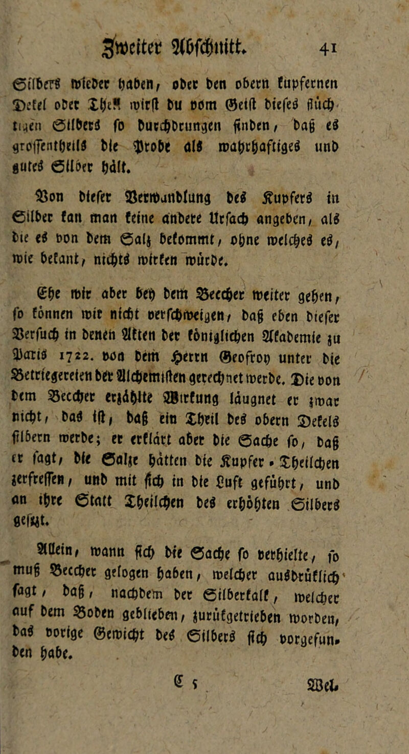 Silbers tuleDcr haben, ob« ben obern fupfetnen Defel ober £&c*> wieg bu com ©etlt biefeS fluch- tiaen Silbers fo bucdjbrungen flnben, bag es groifenthellS bie sflrobe al8 wahrhaftiges unb gutes Silber hält. 33on blefer BetWanblung be$ Tupfers tu 0ilb« fan man feine önbete Ürfacfc angeben, als bie eS pon bem Saig befommt, ohne welches eS, wie betaut, nichts witfen würbe. <£he wir abet beb bem 53eccher weitet geben, fo tonnen wie nicht oetfebweigen, bag eben btefer SBerfu# in benen Sitten bet fömglic&en 2(fabemfe §u 3)atiS 1722. poa bem £ertn ©eofrop untet bie SSetrfegerelen bet Sllcbemilten gerechnet werbe, 3)ie pon bem 93ecc&er ergä&lte SBtrfung läugnet et jwac nicht, baS lg, ba§ ein Xhetl beS obern £)efelS ftlbecn werbe; et erfldtt abet bie Sache fo, bag ct fagt, bie Salge hätten bie Tupfer. Xbeilcben gerfteffen, unb mit geh in bie Cuft geführt, unb an ihre Statt Xheilcben beS erhöhten Silbers flefwt, Allein, wann fleh bie Sache fo perhielte, fo mug Secchet gelogen haben, welcher auSbrüflich' fagt, bag, nachbem ber Silberfalf, welcher auf bem 35oben geblieben, gurütgetrieben worben, baS porige ©ernicht beS Silbers geh porgefun. ben habe.