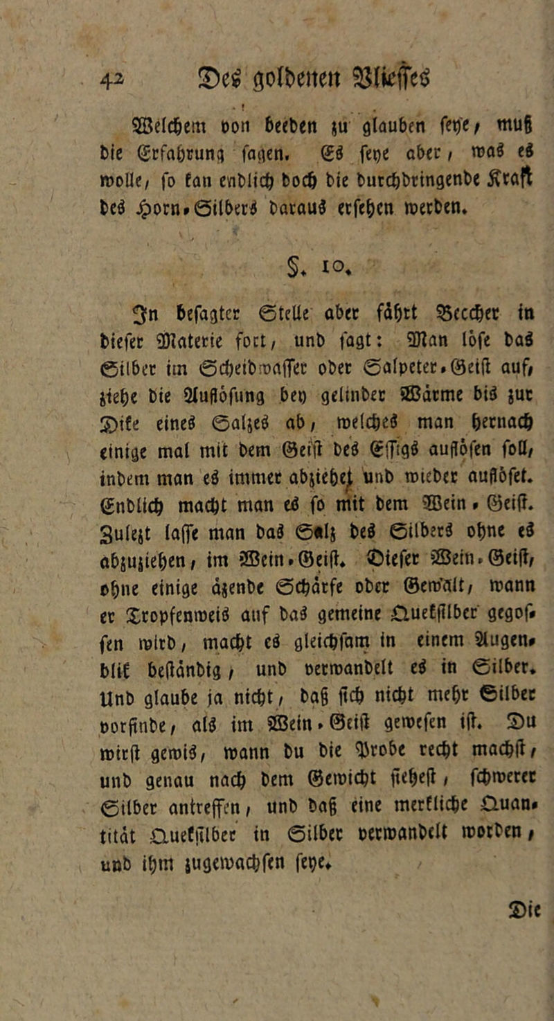 SBeldjein oon becbcn ju glauben fetje/ muß bie Cgrfabrung fagen. (£<S fe^e aber, ma$ ti molk/ fo fan evtblich boch bie butcbbringenbc $raft beä Jporn»6ilber$ barauS ecfe^cn werben. §. io. 3n befagtcr ©teile aber fährt 95cccher in tiefer Materie fort/ unb tagt: 5Kan löfe ba$ ©ilbet iin ©cheibwaffer ober ©alpeter.Qeift auf» jtehe bie SXufJofung bet) gelinber ©arme bi$ juc S)tfe eines ©aljeS ab, welches man hernach einige mal mit bem ®eijl beS ©(HgS aufföfen foß/ inbem man eS immer abjiehejl unb mieber auflofet. ©nblich macht man eS fo mit bem ©ein. ©eift. Sulejt (affe man baS ©*lj beS ©ilbetS ohne e$ abjuätehen, im ©ein. ©eift. ©iefer ©ein. ©eift/ ohne einige ctjenbe ©djätfe ober ©ero’fdt/ mann ec XropfenroeiS auf baS gemeine £luetftlbcr gegof* fen mlrb, macht eS gleichfam in einem Slugen* blif beftdnbig, unb oermanbelt eS in ©ilber. Unb glaube ja nicht/ ba§ ftch nicht mehr ©ilber porftnbe, als im ©ein. ©eift gewefen ift. £>u wirft gemiS, mann bu bie Wrobe recht machft/ unb genau nach bem ©emicht fteheft, fchmerec ©ilber antreffen, unb ba§ eine merfliche 0uan» titdt duefiTlbec in ©ilber permanbcU worben/ unb itjtn iugemachfcn fepe«.
