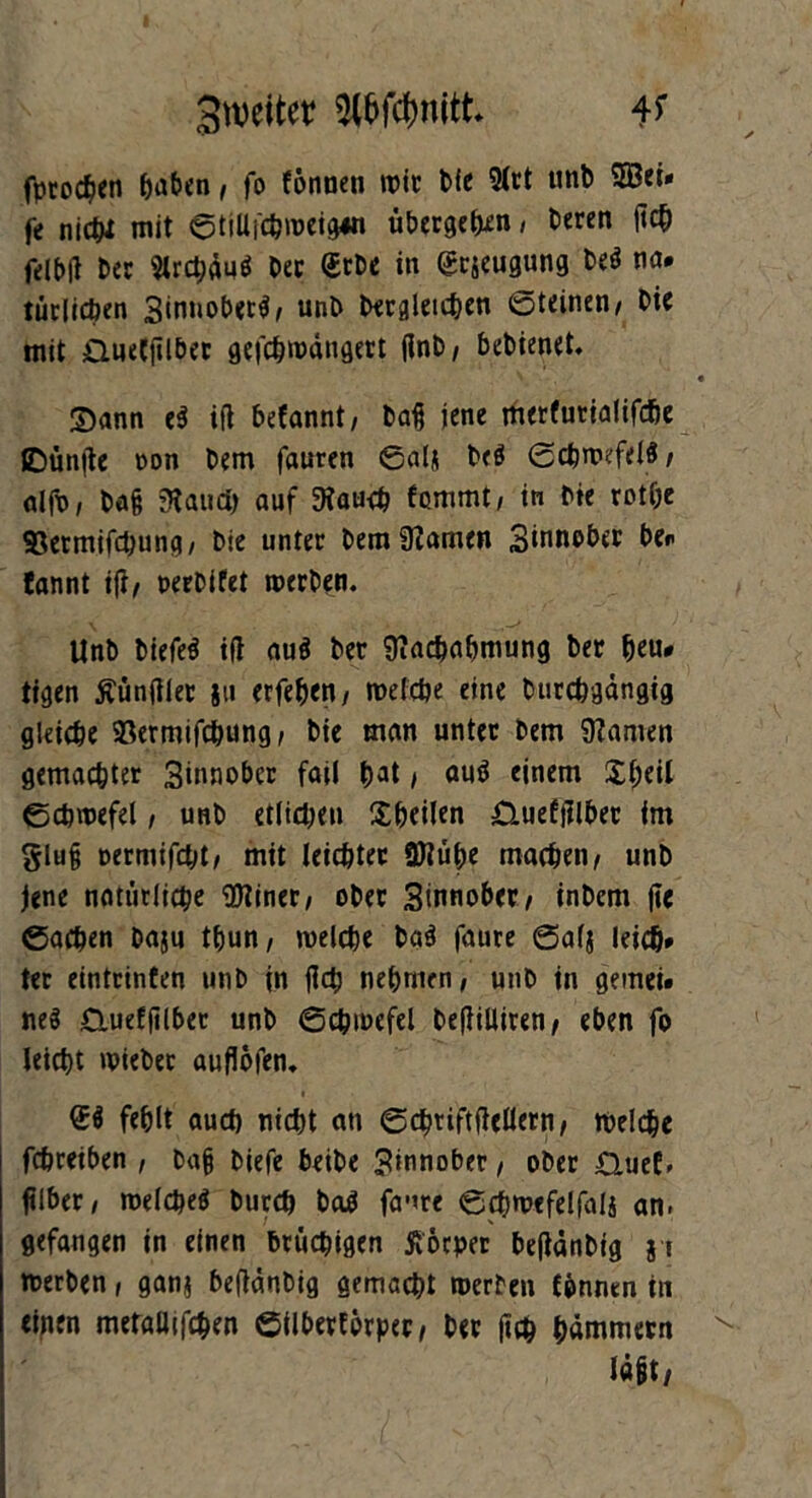 3weitet Wdjnitt* fprod^jen haben, fo fönnen wie feie 2lrt «nfe fe nicht mit ©tillfchroeigw übergehn, feeren ftc& felbft feer Urc&äu* feer (£rbe in <£r$eugung fee$ na. tätlichen 3<nnobet$/ unfe begleichen Steinen/ feie mit GueCjtlber gefebwängert flnfe/ bebienet. ©ann e$ ifl befannt, feafj jene merfurialifche IDünfle non feem fauren ©alj feeö Schwefels / alfx>/ ba§ ’Haud) auf 3?aucb fommt/ in feie rothe ©ermifebung/ feie unter feem tarnen Sinnober be. tannt ifl/ oerfeifet werben. Unfe feiefeS ifl au$ feer Nachahmung feer heu. tigen Äünfiler §u erfehen/ welche eine feutebgängig gleiche SSermifchung / feie man unter feem Spanien gemachter Sinnober fail bat / auö einem $$ci( Schwefel, unfe etlichen Xfeeilen Gueftflber im glufj oermifebt/ mit leichter SKühe machen/ unfe jene natürliche Ntiner/ ober Sinnober/ infeem fte ©achen feaju tfeun/ welche feaS faure Salj leicb* ter eintrinten unfe in fictj nehmen/ unfe in gemei. neS Cluetfilber unfe Schwefel befiilliren/ eben fo leicht wieber auflofen. fehlt auch nid>t an ©cbtiftfiellern/ welche fchreiben , feafj feiefc beifee Sinnober, ober Guef, ftlber / welches feurch feaS fame ©cbwefelfali an. gefangen in einen brüchigen ftöcper beflänfeig j t werben, ganj beflänfeig gemacht werben {{innen in einen metaUifchen ©ilberforper, feer fleh hämmern lögt/