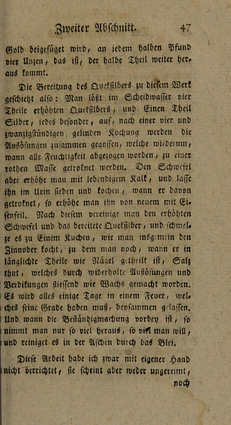 ©olb beigefüget wirb/ an jebem falben IjJfunb biet Unjen/ baä tfl/ Dec halbe &heü weiter {>er# auä fommt. $ie Bereitung beä StiicpberS ju bie’fem 2Berf gefehlt alfo: «OTan löfit im echeibwatfer hier Steile erhöhten £luefjtlbcrä / unb Sinen £hfil eilber/ iebeä befonber, auf/ nach einer oier unb jwanjigfh'mbigen gelinben Kochung werben bie Sluflöfnngen jmammen gesoffen, welche wieberum, wann alle Aeuchtigfeit abgejogen worben, ju einer rothen SWaffe getrofnet werben, ©en Schwefel aber erhöhe mau mit lebenbigem Äalf , unb laffe ihn im Urin jteben unb foeben, wann er baoon getrofnet / fo erhöhe man ihn oon neuem mit SU fenfeil, 9?ach btefem bereinige man ben erhöhten Schwefel unb bao bereitete Ctuefftiber, unb jchmel» je eä ju Einern buchen, wie man mäg mein ben Sinnober focht/ ju bem man noch/ wann er in Idnglichte Xf)eile wie 9idael greift ili, Sal$ thut/ welche^ burch wiberhofte fUufiöfungen unb Söetbifungen flieffenb wie ©ach* gemacht worben. wirb aüeä einige £age in einem 3euer, wef» cheö feine ©rabe heben mu§, benfammen g (affen. [Unb wann bie Söeftdnbigmachung borbet) til/ fo nimmt man nur fo biel hetauä, fo bi*l man will r unb reiniget eä in ber 3ifCben burch baä Sölei. Siefe 2lrbeit höbe ich jwar mit eigener £«nb nicht betrichtete fie febeini aber webet ungereimte noch