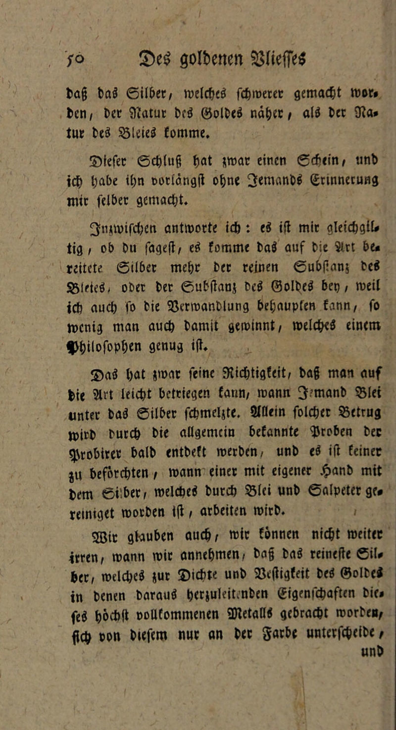 so golbenen Pfieffe* Dag ba* Silber, welche* fchwerer gemalt wor» Den, Der ffiatur De* ©olbe* nd&er , al* Der 9?a* tut De* Söleteö fomme. ©tefer Schluß ^at *mar einen Schein, unb ich l^abe ihn »orldngß ohne 3emanb* Erinnerung mit feibec gemacht. ^njwifchen antworte id): e* iß mir gleichgil« tig , ob Du fageß, e* fomme ba* auf Die Slrt De« reitete Silber mehr Der reinen Subßam De* &iriees, ober Der Subßanj De* ©olbe* bei) / weil icb auch fo Die 93crwanDlutig be&aupfen fonn, fo wenig man auch Damit gewinnt, welche* einem f)i)ilofop^en genug iß. ©a* bat &war feine SKichtigfeit, baß man auf hie Slrt leicht Detriegen fann/ mann 3?manD $lei unter ba* Silber fchmeljte. Slßein folcher betrug mirD Durch Die allgemein befannte groben Dec ^robirer balD entDeft werben, unb e* iß feiner ju befürchten, wann einer mit eigener £anb mit Dem Silber, welche* Durch 23lei unD Salpeter ge« reiniget worben tß, arbeiten wirb. Sßir glauben auch; mir fonnen nicht weiter irren, wann wir annehmen, Daß Da* reineße Sil« her, welche* jur ©ichte unb Sßeßigfeit De* ©olDei in Denen Darau* berjuleitmben Eigenfchaften Die» fe* höchß DoUfomnienen «Dieta«* gebracht worben, {ich »on Diefem nur an Dec garbe unterfcheibe,