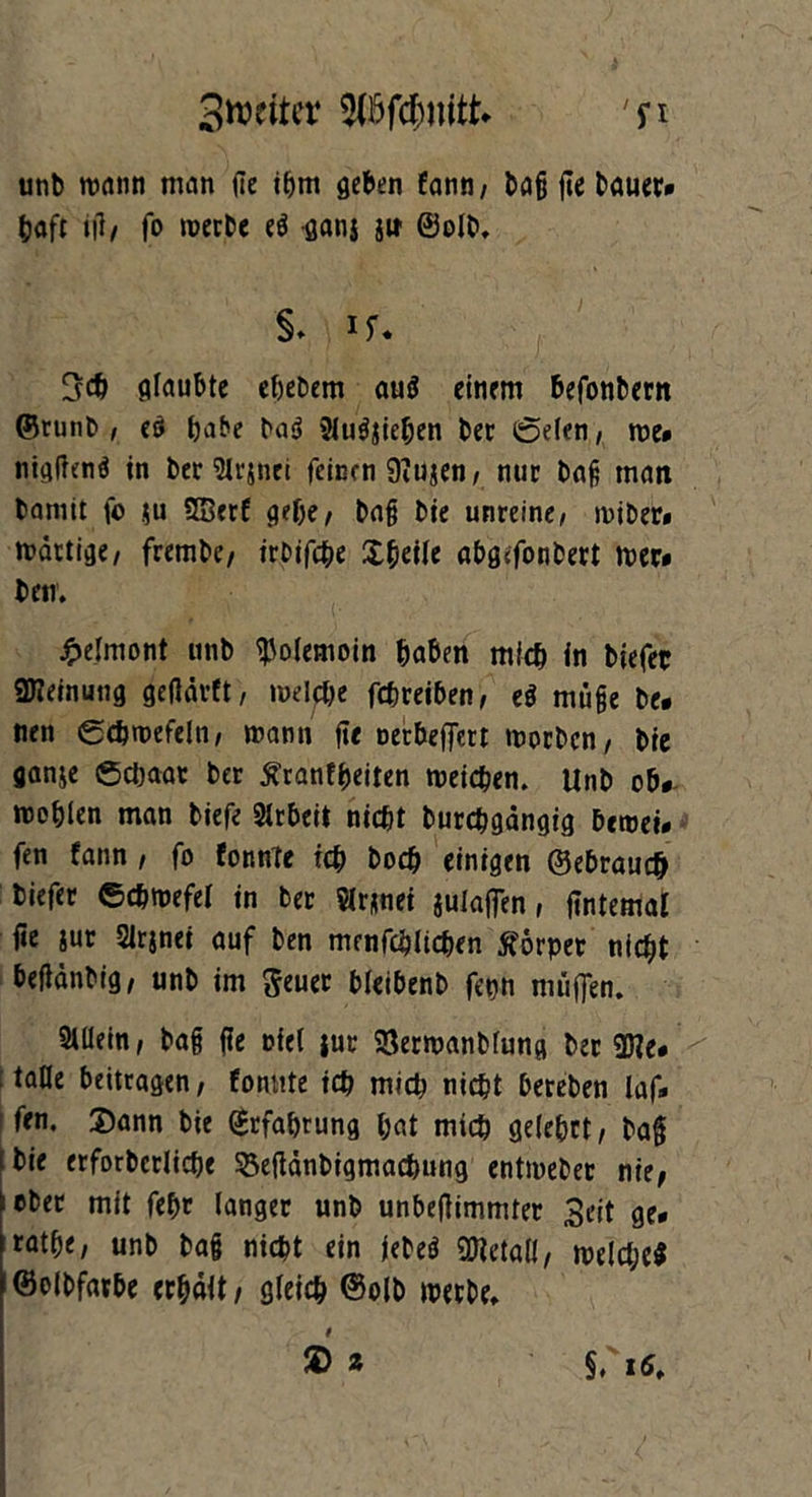 Stornier 'n unb wann man de ihm geben fann, bag fte bauer* hafr id/ fo merbe eS ganj ii» ©oft. §. if* 3ch glaubte ehebem au$ einem befonbern ©tunb , es habe baS 2lu$jichen ber ©eien, me* nigdenS in ber Slrjnei feiern 9?ujen, nur bag man baniit fo $u SBerf gebe/ bag bie unreine/ miber» mdrtige/ frembe/ irbifche XfycUe abg<fonbert mer* betr. £elniont unb ^olemoin haben mich in biefer «Meinung gedurft, melche febreiben, eS möge be* nen ©ebmefelti, mann ft« nerbeffett morben, bie ganje Schaar ber tfranfheiten meichen. Unb ob*- mohien man tiefe Slrbeii nicht burchgdngig bemei* fen fann , fo formte ich boch einigen ©ebrauch biefer ©cbmefel in ber Slrmet julaffen, (internal fte iuc Sirjnei auf ben menfchlichen Körper nicht beddnbig, unb im $euer bleibenb ferm muffen. Allein, bag fle oiel tue 93ermanblung ber 9Jte* 1 ftde beitragen, formte ich mich nicht bereben laf* fen. Sann bie Erfahrung hat mich gelehrt, bag L bie erforberlicpe ^efidnbigmachung entmeber nie, ober mit fefjr langer unb unbedimmter 3eit ge* rathe, unb bag nicht ein jebeS üHetaH/ melcl;e$ !©olbfarbe erhält/ gleich ©oft merbe. t $ 2 §, 16. . • • - r.v , .>/ - )