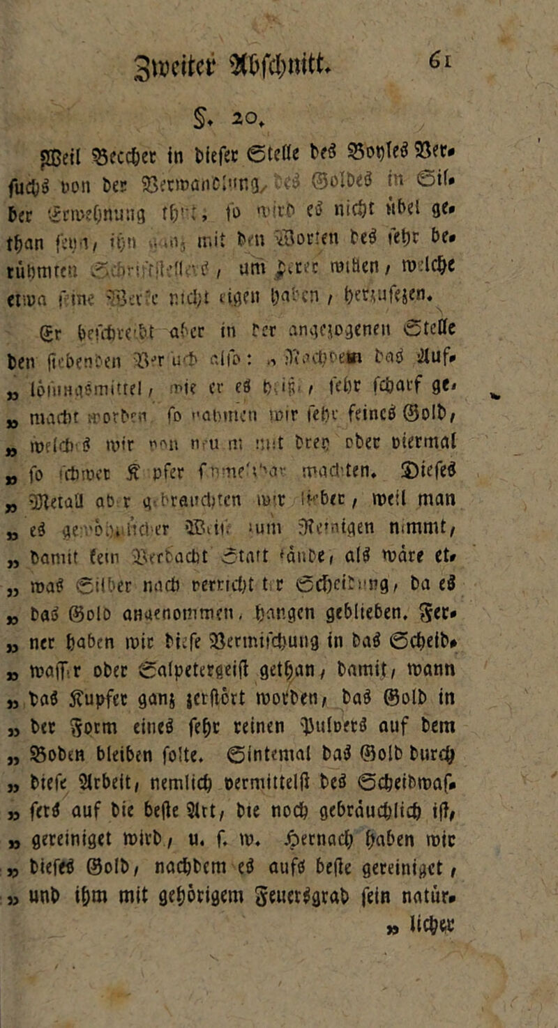 ^weiter Stöfc&mtt §♦ 20, sffieil 23ecchet in t>iefec ©teile beS 53ot)le$ 23er* fuefcg non ber Söerwanciung, ©olbeö in ©il» 6er ^rwehnung th'nt, fo wirb e$ nicht mM 9*» tfcan fetjn, ü)n m, mit brn Borten be$ »ehr be* tubmten ©wornrjldlevtf , uni pciti ruihcn / wiche etion f ine Beine nicht dgen haben , hetjufejen. gr befehwbt aber in rer angejogenen ©teile fcen ft eben een 33er int» aifo: ftaeboetn beW >Jluf» i3 löiiiHiismitte! i wie er eö t>e in> , »ehr fcöarf ge» „ maitu worben fo nannten mir fein- feincö ®o!b, „ metrj) öt mir non neu m mit tuet; ober mermal „ fo fchwer £ pfer f.nme.Vnw malten. £)iefe$ „ Beta’J ab r g<brausten mx lieber, weil man „ e$ gemoiylicNr ©eil* ‘um peinigen nimmt, „ bannt fern 33erbacbt otart fdube( al$ märe et» „ matt ©über midi remcht t r ©dbeiCmig, ba ci jj bas> ©olo anaenommen, bangen geblieben, $cr» ,j ner haben mir biefe 23ermifcbuiig in baö ©cheib# » maiTir ober ©alpetergeifi gethan, bamit, wann » ba$ Tupfer ganj jcrflort worben, ba9 ©olb in ,, ber $orm eineö fefjr reinen ^uiDfrö auf bern „ S5oben bleiben folte. ©internal ba3 ©olb burch „ biefe Arbeit, nemlich oermittelft beö ©cheibwaf* „ f«9 auf bie befie 21tt, bte noch gebräuchlich iff, „ gereiniget wirb , u. f. w. Aernach haben wie „ bieftf ©olb, nachbcm eö aufö befie gereiniget, » unb ihm mit gehörigem gener$grab fein natür* » lieh«