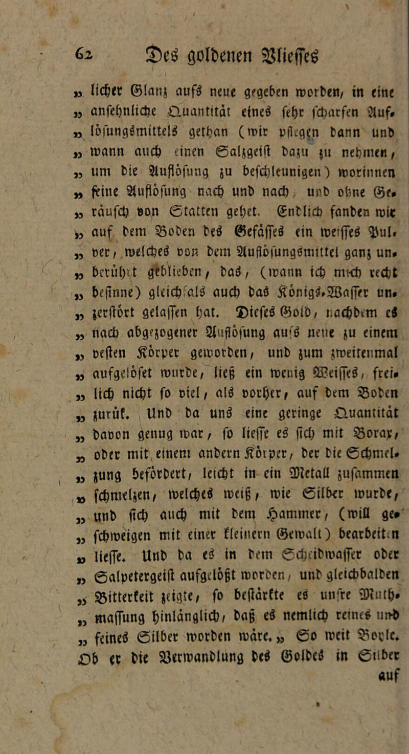 6z !Öc$ golbenen » liefet ©lanj aufö neue gegeben morben, in eine „ anfehnlidbe ^Quantität eines fetje fdjarfen Stuf# » löfung$mittel$ gethan (mit Pflegen bann unb ,, mann auch einen (galjgeift baju ju nehmen, „ um bie 9tuflöfung ju befcfyleunigen) morinnen „ feine 21ufl6furig nach unb nach unb ohne ©e. „ rdufch »on (Statten gebet, ©nblich fanben mir „ auf bem 35oben beö ©efaffeS ein meifiTeö $ul. „ »er, roelcheö non bem 21uflöfungömittel ganj un# n beruhet geblieben, Hi, (mann ich mkb recht „ befinne) gleich al$ auch baö £6nig$»2BafFer un# „ jerftort gelajfen hat. ®icfeö©oib, nachbem ti „ nach abgewogener SfufJofung aufö neue ju einem „ oeften Körper gemotben, unb jum jroeitenmal „ aufgelöfet mürbe, ließ ein meuig $ß?eifle$, frei# „ lieh nicht fo oiel, alö oorher, auf bem Soben M wurüf. Unb ba unö eine geringe Ouamitdt „ baoon genug mar, fo lieife e$ (ich mit 93orap, „ ober mit einem anbern Äotper, ber bie ©chmel# w jung beförbert, leicht in ein 93ietaü jufammen „ fchmeljen, melcheö meijj, mie ©Über mürbe, „ unb fich auch mit bem Jammer, (miü ge» „ fchmeigen mit einet fleinerti ©emalt) bearbeite » liefie. Unb ba ti in bem ©chcibroafler ober „ ©alpetergeitf aufgdöfjt morben, unb gleichbalben 33 Sjitterfeit |ctgte, fo befldrfte es utifre 9)iuth# „ majfung hinlänglich/ ba§ zi nemlich reines unb „ feineö (Silber morben mare, „ (So meit Siede. Ob ec bie 23ermanblung be$ ©olbeö in 0tibec auf