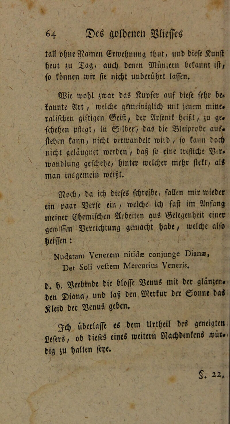 taß ohne tarnen (ürwebnung t^ut/ uni) biefe £unß l;cut ju Sag, auch benen Sttiimern befannt iß/ fo fönnen wit fte nicht uubetüljrt (aßen. 2Bie wol;l jwat ba? Stupfec auf biefe febr be. fannte 5lrt ; welche gfnuiniglicb mit jenem mine* talifdjen giftigen Geiß, bet SJtfenif , $u ge. fdjeljen pflegt/ in 6 lber7 ta? bie $3Jeiprobe au?* (leben fatm, nicht petwanbelt wiib , fo fatin toeb nicht geldugnet werten , taß fo eine treflicbe 33. r. x manbinng gefdjebe, hinter welcher mebt ßeft, a(? man intfgemein weißt. giocb; ba ich biefe? febreibe, faßen mir mietet ein paar 93erfe ein , welche ich faß im Anfang meinet (£&emifc&en Arbeiten au? Gelegenheit einet gewifien Verrichtung gemacht \)abc, welche alfo heilen : Nudatam Vcnerein nitidae conjunge Dianas, Det Soli veftem Mercurius Veneris. I. (). Verbtnbe bie bloße Venu? mit bet glänjen. b*en iiana, unb laß ben «Dlctfut bet Sonne ba? $Ueib bet Venu? geben* 3cb überlaße e? bem Urtbeit be? geneigten fiefet?/ ob tiefe? eine? weitern SKac&benfen? wüc. big ju fW» §, 22,