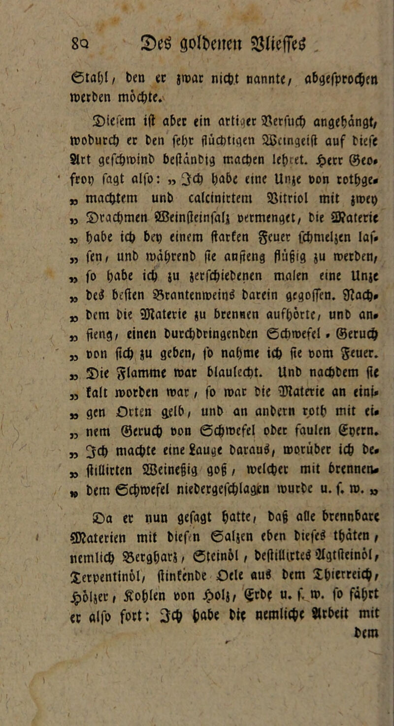 8q 2>e$ gofteiten 6tal)l, ben ec jwar nicht nannte/ abgefprocben werben möchte. 3)iefem ift aber ein artiger QUerCnd) angebängt/ Wobutch er ben fet)r flüchtigen Sßangeift auf tiefe 8trt gefdjroinb betfänbig machen lebtet. Jperr @eo» fron Tagt alfo: „ 3$ habe eine Unje ton rotbge* „ machtem unb calcinirtem Vitriol mit jweo n ©rachmen ößeintfeinfalj termenget/ bie $D?aterie » habe ich ben einem ftarfen geuer fchnieljen laf* „ fen / unb wäbtenb jte anfieng flüfjig ju werben/ „ fo tjabe ich ju jetfehiebenen malen eine Unje jj be$ beflen 93rantenwein« barein gegoffen. 9?ad}* jj bem bie Materie ju brennen aufbörte, unb an# „ fteng, einen burebbringenben ©chwefel» ©eruch „ ton fleh ju geben, fo nabme ich fie tom geuer. „ 5)ie glamme war blautest. Unb naebbem fte „ falt worben war, fo war bie Materie an eini* „ gen Orten gelb, unb an anbetn rotb mit ei* „ nem ©eruch ton ©chwefel ober faulen (Jocrn. „ machte eine Sauge barau«, worüber ich be* „ ftillirten Sßeinefjig go§ / welcher mit brennen* *> bem ©chwefel niebergefchlagen würbe u. f. w. „ £>a et nun gefagt hatte, ba§ alle brennbare Sföaterien mit biefn ©aljen eben biefe« traten , nemlich S5ergharj, ©teinöl, beffilUrte« Olgtßeinol, Xerpentinol, ftinfenbe Oele au« bem Sbierreich, Jpoljer, Äohlen ton J<>oIj, (Jrbe u. f» w. fo fährt ec alfo fort; 3$ hat»« M* nemlichc Arbeit mit bem