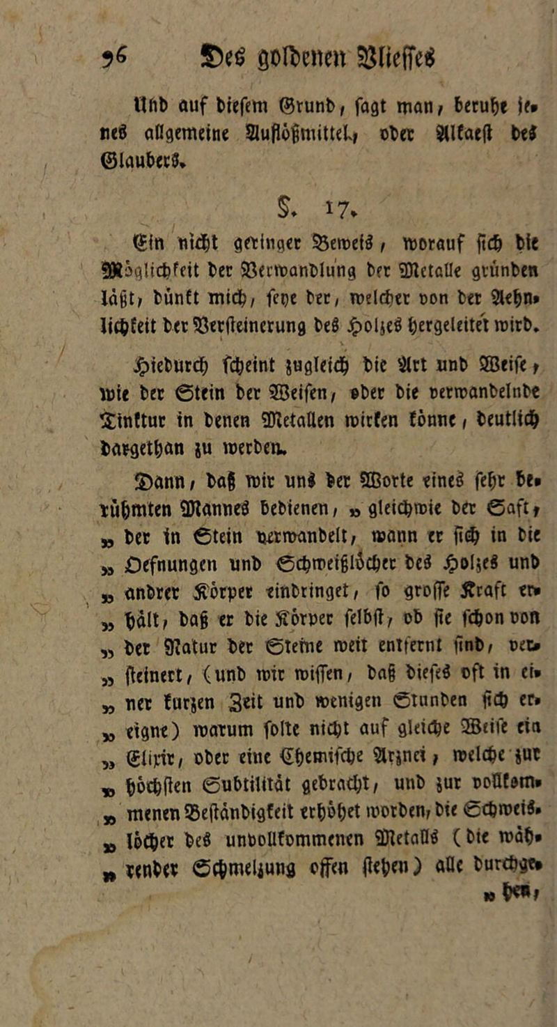 ttlib auf tiefem ©tunb; fagt man; beruhe je* nei allgemeine Sluflb^mitteL, ober SUfaeft bei ©laubeti. S. 17* ©in nicht gelinget Veweii ; worauf fid) bie SKöglicfefeit ber Verwanblung bet Metalle grünten läßt; bünft mich/ fepe ber, welcher oon ber 2lehn» licpteit ber Verfeinerung bei £ol$ei Ijergeleitet wirb. £ieburch fcheint sugleicb bie $lrt unb SBeife; Wie ber ©tein ber ©eifen; ober bie oerwanbelnbe Sinttur in benen ©etallen wirten tonne ; beutlidh bargethan ju werben. 2)ann; bafj wir uni ber ©orte einei febr be» rühmten ©annei bebienen, » gleichwie ber ©aft f „ ber ln ©tein uermanbelt; wann er {i<$ in bie » Defnungcn unb ©chweifjlöchet bei JpoI$ei unb „ anbrer Körper tinbringet, fo grofle Äraft er* „ halt; ba§ er bie ftomr felbft, ob fle fäonooft ,> ber SKatur bet ©tefne weit entfernt iinb; oet> „ feine«; (unb wir wifien, ba§ biefei oft in ei* M ner furjen Seit unb wenigen ©tunben ftc^ er. 3, eigne) warum foltc nicht auf gleiche ©eite ein „ (£li«r, ober eine ©hrmifche 5lrjnci; welche jut „ böthflen ©ubtilität gebracht; unb jur ooflfdm» „ menen 53efänbigteit erhöhet worben; bie ©chweii. „ löcber bei unboUfommenen ©etafli (bie wäh* n renber ©c&meliung offen flehen) alle burcöge* »fr**