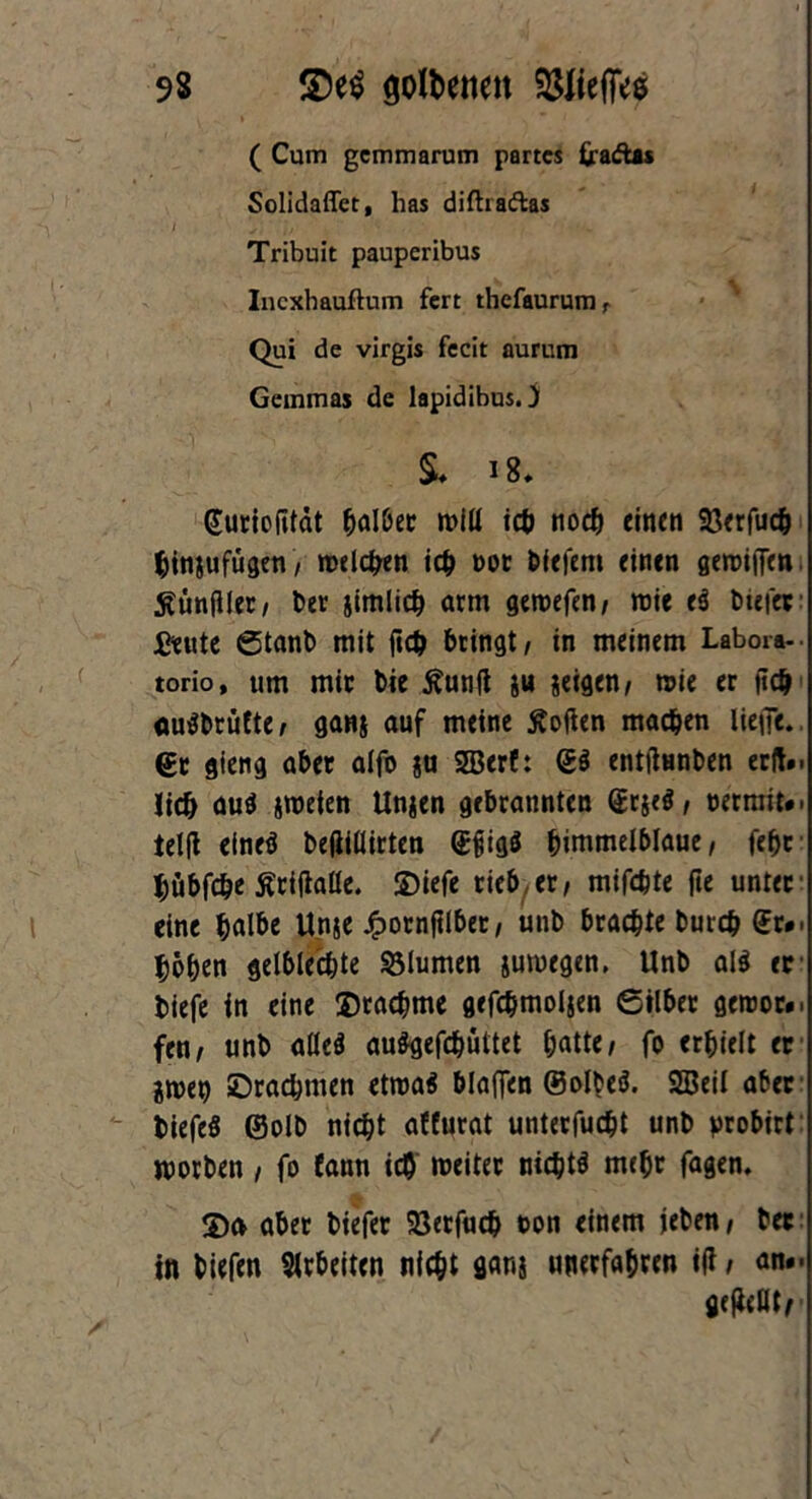 ( Cum gcmmarum partes fradtis Solidaffet, has diftrafkas I Ir'. i/ • • - Tribuit pauperibus Incxhauflum fert thefaurumr Qui de virgis fecit aurum Gemmas de lapidibus.} §♦ guriofitdt ^alDer miü ich nodj einen 33erfucb binjufügen, melden ich not liefern einen gewiffen tfünfller, bet jimlicb arm geroefen, wie e3 btefer £eute Stanb mit ftcb bringt / in meinem Labora- torio, um mit Die Äunfi ,u jeigen, wie er ftcb <iu$brufte, gans auf meine Äofien machen iieffc. ©r gieng aber alfo ju SBerf: g$ entfiunben erlt.. Jidj aus zweien Unjen gebrannten grjeS, oerniit#. telfi efneS beftiüirten gfjigö himmelblaue, febr bübfebe ßciftaüe. £>iefe rieb,er, mifdjte jie unter eine bfll&e Unje Jfpornfilber, unb brachte bureb ©r*. hoben getbieebte Blumen jumegen, Unb al$ er biefe in eine Drachme gefebmoijen ©ilber gercor». fen, unb aüeS auSgefcbüttet batte, fo erhielt er itoet) Drachmen etwa« blaffen ©olbeS. SBeil aber biefeö ©olb nicht affurat unterfuebt unb probirt worben , fo Eann ich weiter nichts mehr fagen. De* aber biefer 93erfucb ton einem jeben, ber in biefen Arbeiten nicht ganj unerfahren iji, an#- geteilte