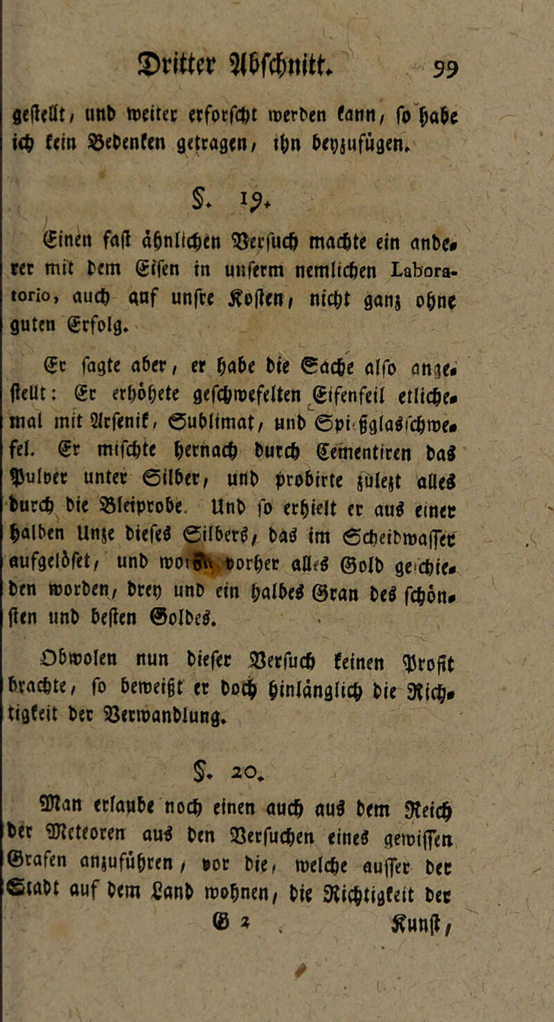 getfellt, unb weiter erforfdjt werben fann, fo habe ich fein Siebenten getragen/ ihn bepjufügen, §* !?♦ (finen fa(l ähnlichen $erfucf> machte ein anbe« rer mit bem (Sifen in unferm nemlicben Labora- torio, and) gnf unfre tfetfen, nicht ganj ohne guten grfolg. (Je fagte aber, er habe bie ©acbe alfo an ge« fallt: dt erhohete gefchwefelten ©ifenfeil etliche« mal mit2irfenif, ©ubltmat, unb ©pi flglaSfdjwe« fei. €r mtfdjte bemach burch (Sementiren ba$ ^uloer unter ©über, unb j&robirte julejt alles burd) bie SMeiprobe. Unb fo erhielt er au$ etnec halben Un&e biefeS ©ilberö, bas im ©epetbroaffee nufgelbfet, unb wor$h vorher afleS ©olb gcchie* ben worben, brep unb ein halbes ©ran beS fchon« fien unb befien ©olbeS. Obwolen nun biefer SQerfuch feinen Profit brachte, fo beweist er hoch hinlänglich bie 9fich« tigfeit ber Söerwanblung. 5. 20. Sflan erlaube noch einen auch aus betn fteich ber Meteoren aus ben 93erfuchen eines gewijfen ©rafen anjuführen, por bie, welche aufler bec ©tabt auf bem £anb wohnen/ bie föichtigfeit bec © * $?un|t/ *