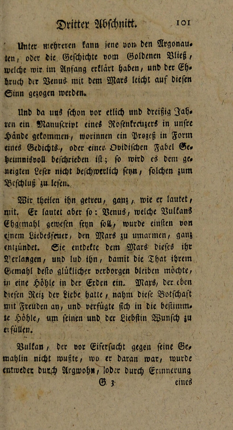 ' tfntet mehreren fann lene oon* ben Slcgonau» icn, ober bie ©efchichte tom ©olbenen Söließ, rodele mir im Anfang crfldrt haben / unb bet Sfv fcrucb btr 23enu& mit bem SSJlatö leicht auf biefen ©inn gejogen roecben» Unb ba un$ fchon not etlidj unb bteißig 3ab* ten ein Stanufccipt eines 9fofenfcrtijetS in unfce Jgiänbe gefommen, Botinnen ein Sürejeß in Jocm eines @ebi<ht$-, ober -einet. Ouibifchen $abel ®e» hemtniSooll befc&cieben i(l; fo mich e$ bem ge» neigten ßefet nicht befchmeclich feint, folchen jum ^cfchluß ja lefen. 2Bit theilen ihn getceu, ganj f mie et lautet , mit. St lautet abet fo: Söenuö / welche SöulfanS Shgemahl gemefen fepn M, routbe etnftcn non ^inem ßiebeSfeuec, ben 9}lar$ ju umarmen, ganj entjtinbet. ©ie entbefte bem SDlarS biefeS iht ST erlangen/ unb lub ihn, bamit bie Xhat ihtem ©emahl befto gräflicher eerbotgen bleiben mochte, in eine £ohle in bec ©eben ein. 9Hav$, bet eben tiefen 9ieij bec Siebe hatte, nahm biefe ^otfehaft mit gteuben an, unb »eefugte fich in bie bejlimm# te Jpöhle, um feinen unb bec ßiebjiin Söunfch ju erfüllen. Söulfan, bec not Sifecfudjt gegen feine ©e» mahlin nicht mußte, wo ec bacan roat, würbe entmebec butih Slrgwoh», lobet bucch Srmnecung © 5 eines