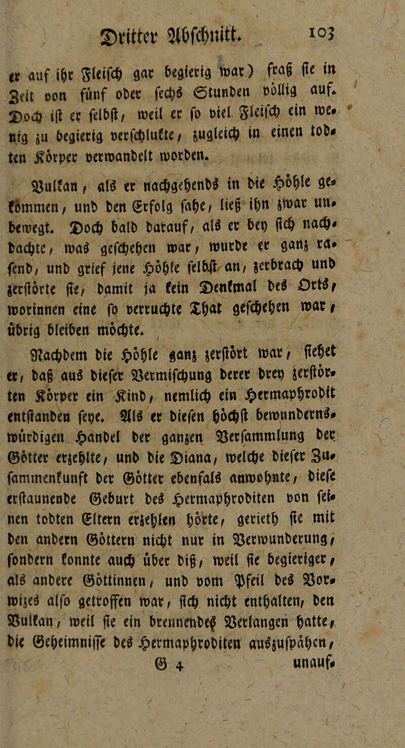 tt auf ibc Sleifcb gac begierig wac) fwS ffe *» 3dt oon fünf ober fect;ö ©tunten oöllig auf. 2)ouj ift ec felbjl/ weil ec fo oiel gleifcb ein we* ittg ju begierig t>etfc^lu6te / sugleich in einen tot* ten $6rpec oerwanbelt woeben. Söulfan f alä ec nachgebenbS in bie &oble ge* f&mmen, unb ben befolg fabe> lie§ ihn Jtt>ac un# bewegt. 2)ocb halb batauf, alö ec bep fleh nach* bachtc/ waö gegeben wac; wuebe ec ganj ca* fenb/ unb gclef jene J?6ble felbftan/ jerbracb unb jecflorte fie, bamit ja fein 2)enfmat be$ Oct$t wocinnen eine fo oercuchte £b<rt gefcheben wac i übrig bleiben mochte. Pachtern bie Jpoble ganj jerfloct war/ (tebet ec, bajj auS biefec 58ermifchung becec bcep &er(ior* ten Körper ein jrinb, nemlicb ein £ecmapb*obit entfianben fepe. 2(lö ec biefen böcbft bewunbetnS» wuebigen £anbel bec ganjen 93ecfammlung bec ©öttec ecjeblte/ unb bie £)iana, welche biefec 3u- fammenfunft bec ©ottec ebcnfal$ anwobnte, biefe erftaunenbe ©ebuct be$ Jpecmapbtobiten oon fei- nen tobten gltern ecieblen bbrie, gecietb fie mit ben anbecn ©Ottern nicht nuc in 23ecwunbecung^ fonbecn fonnte auch übec bi§, weil jie begieriger, al$ anbece ©ottinnen, unb oom SJJfeil be$ 93oc* wiied alfo getroffen mx, fich nicht enthalten, bett Söulfan / weil jte ein bremienbe^f Verlangen ^attc/ bie ©ebeimniffe be$ £ecmapbrobiten au^ufpäben, © 4 unauf*