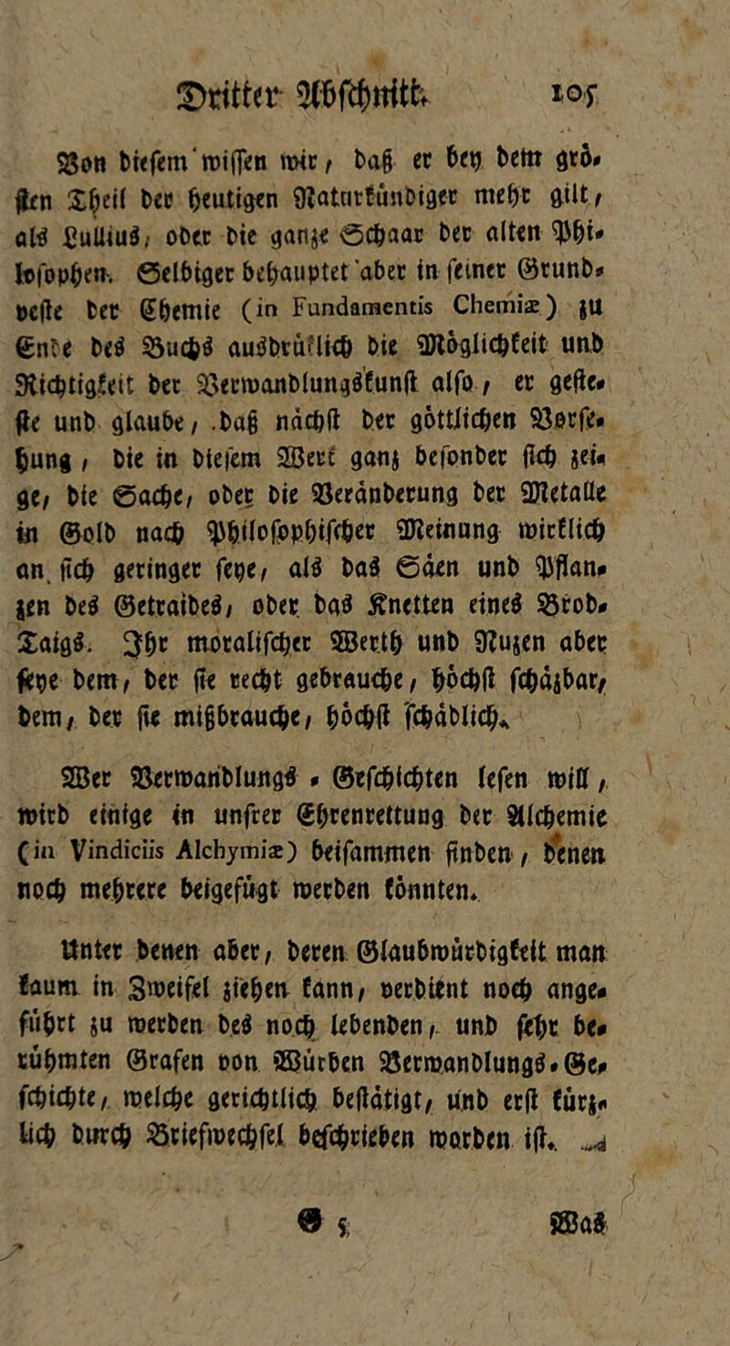 Dritter ios SSon bt<fcm' roiflen rait/ baf et btt} bem gtö# (Jen £betl t>ee heutigen 9?atcitfünt»iflcc mehr gilt/ ahi ßuUiuä; ober Die cjange ©cbaar bet alten ^bi* Itfopben-, ©elbiget behauptet ‘aber in feiner ©runb* pcfte bet (Jbemte (in Fundamentis Chemia:) |U ©nte be$ 33ucfcö autfbtünich bie URoglicbfeit unb Slicbtigtett bet 33ecn)anblung$funjt alfo / et gefle* fie unb glaube / .baß nächft bet göttlichen 93orfe« &ung / bie in biefem 2Seti ganj bcfonbet (leb geü ge/ bie ©acht/ ober bie Söetänberung bet SDIetaüe in ©olb nach ^bilofopbifr&er Meinung roictlich an. jicb geringer fege/ al$ ba$ ©den unb QJflan# jen be$ ©etraibeä/ ober baO Anetten eineö 93rob# Xaigl 3br moralifchet ©et.tb unb 9?ujen aber feije bem/ bet fte recht gebrauche/ höchfl fchdjbat/ bem/ bet fte mißbrauche/ böc&tf fchdblid)* 2Bet SBetroariblungä * ©efchichten lefen miß wirb einige in unfrer (Jbrenrettung Sdchemie (in Vindiciis Aicbymis) beifammen ftnben / benen noch mehrere beigefugt werben tonnten* Unter benen abet/ beten ©laubwürbigfeit matt taum in Steifet jiehen fann/ oetbitnt noch ange* führt ju werben be$ noch lebenben/. unb feht btt rühmten ©rafen oon 2ßürben $8erwanblungä»@ei» fchichte/ welche gerichtlich betfdtigt/ unb er|t fürs«, lieh Durch Ötiefioechfel betrieben worben i|K „4