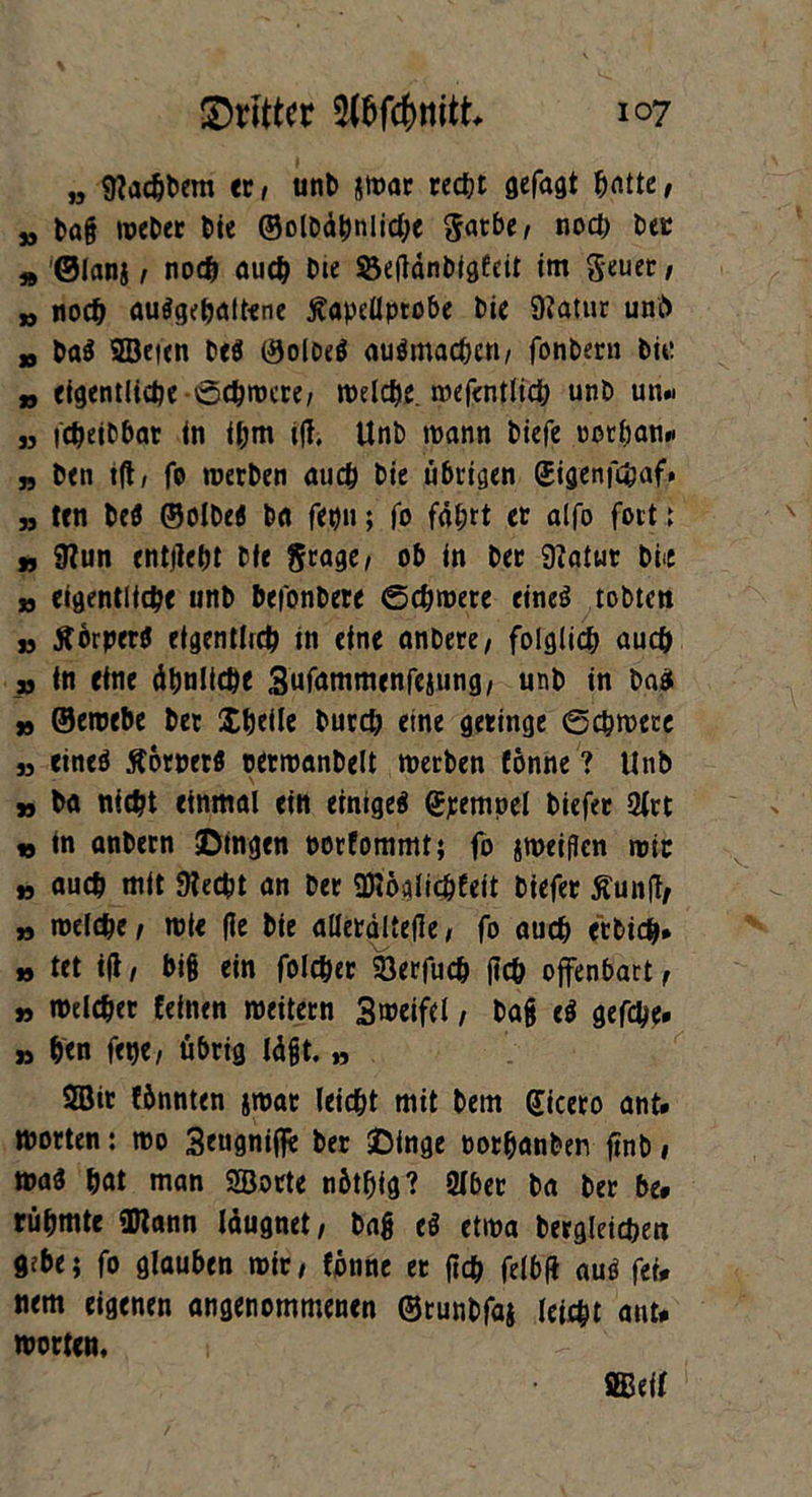 ,, Stachbem er, unb jwar recht gefagt hatte, jj bafj weber bie ©olbdpnliche gatbe, noch bec Ä ©lanj, noch auch Die öefldnbigfcit im geuet, „ noch auSgetjaltene ßapdlprobe bie Statur uni) „ baS ©eien DeS ©oloeS auSmachcn/ fonbern bu: „ eigentliche -Schwere, welche, wefentlich unb un« „ fcheibbar in ihm ift. Unb wann biefe oothan# „ ben ift, fo werben auch bie übrigen ©igenfc&af* » ten beS ©olbeS ba fepu; fo fahrt et alfo fort 1 ff Stun entjteht bie grage, ob in ber Statur bi«e jj eigentliche unb befonbere Schwere eines tobten ja ÄörperS eigentlich in eine anbere/ folglich auch sj in eine dtjtilic^e 3ufammenfeiung, unb in ba$ tf ©ernebe bet Xheile burch eine geringe Schwere ,3 eines Äorpetö cerwanbelt werben fönne? Unb tf ba nicht einmal ein einiges (Jpempel biefer 2lrt » in anbern ©tngen norfommt; fo sweiflen wir ff auch mit Stecht an ber ©öglichfeit biefer Äunft, tf welche/ wie (le bie allerdltefle, fo auch etbidh* » tet ift / bi§ ein folcher 93erfuch ftch offenbart , ff welcher feinen weitern 3weifcl, bafj eS gefche# ti hen fet)e, übrig Idfjt. » 2öit fönnten jwar leicht mit bern Cicero ant# Worten: wo 3eugnifie ber ©tnge oothanben ftnD» was hat man ©orte nötfjig? «ber ba ber be# rühmte ©ann Idugnet, bafj eS etwa begleichen gebe; fo glauben wir, fönne et fleh felbfl aus fet# nem eigenen angenommenen ©runbfaj leicht ant# Worten, ©eif