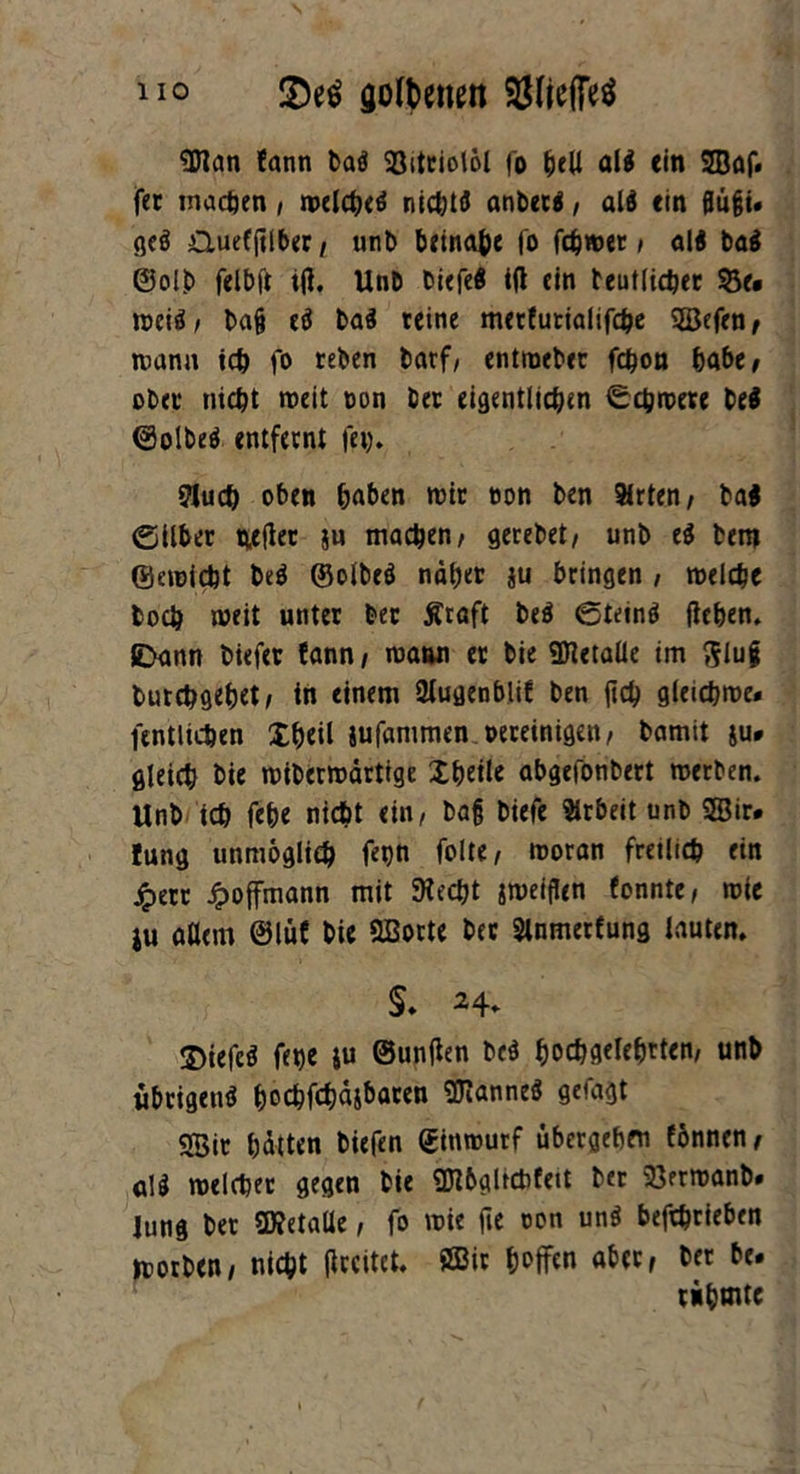 eßlan fann bai Söitciolol fo hell all (in 2Baf. fer machen , melchei nichti anbeti, ali (in flüßi» gci Quefßlber / unb beinahe fo fcbwet t ali bai ©olb felbft iß. Unb biefei iß ein teutlicher $3e* weii/ baß ei bai reine metfutialifche SBefen/ mann ich fo reben barf/ entroeber fchon habe, ober nicht meit ton ber eigentlichen Achtrere bei (Solbei entfernt fei). fluch oben haben mir ton ben Arten/ bai ©Über wßet ju machen/ gerebet/ unb ei bem ©emiebt bei ©olbei naher ju bringen , melche hoch meit unter ber tfraft bei ©teini ßehen. JDann biefet fann / maun er bie ffitetaüe im $$lui burchgehet/ in einem flugenblif ben ßcb gleichroe* fentlichen Xhcit jufammen oereinigen/ bamit ju* gleich bie mibermdrtige Xhetle abgefonbert merben. Unb ich fehe nicht ein, baß biefe Arbeit unb SSir. Jung unmöglich fepn feite, moran fretlich ein jpert Jpoffmann mit SHecht jmeißen fonnte/ mie iu aßem @lüf bie Qßorte ber flnmerfung lauten. §. 24* 3>iefei fet>e ju ©unßen bei hochgelehrten/ unb ubrigeni hochfch^i^gren Sßlannei getagt 9Bir hätten tiefen ©inrourf übergehen fönnen/ ali melchet gegen bie SJlbgltchfett ber 23ermanb» Jung ber ü)?etaße, fo mie ße ton uni betrieben »rorben/ nicht ßrcitet. ÖBir hoffen aber, ber be. rühmte