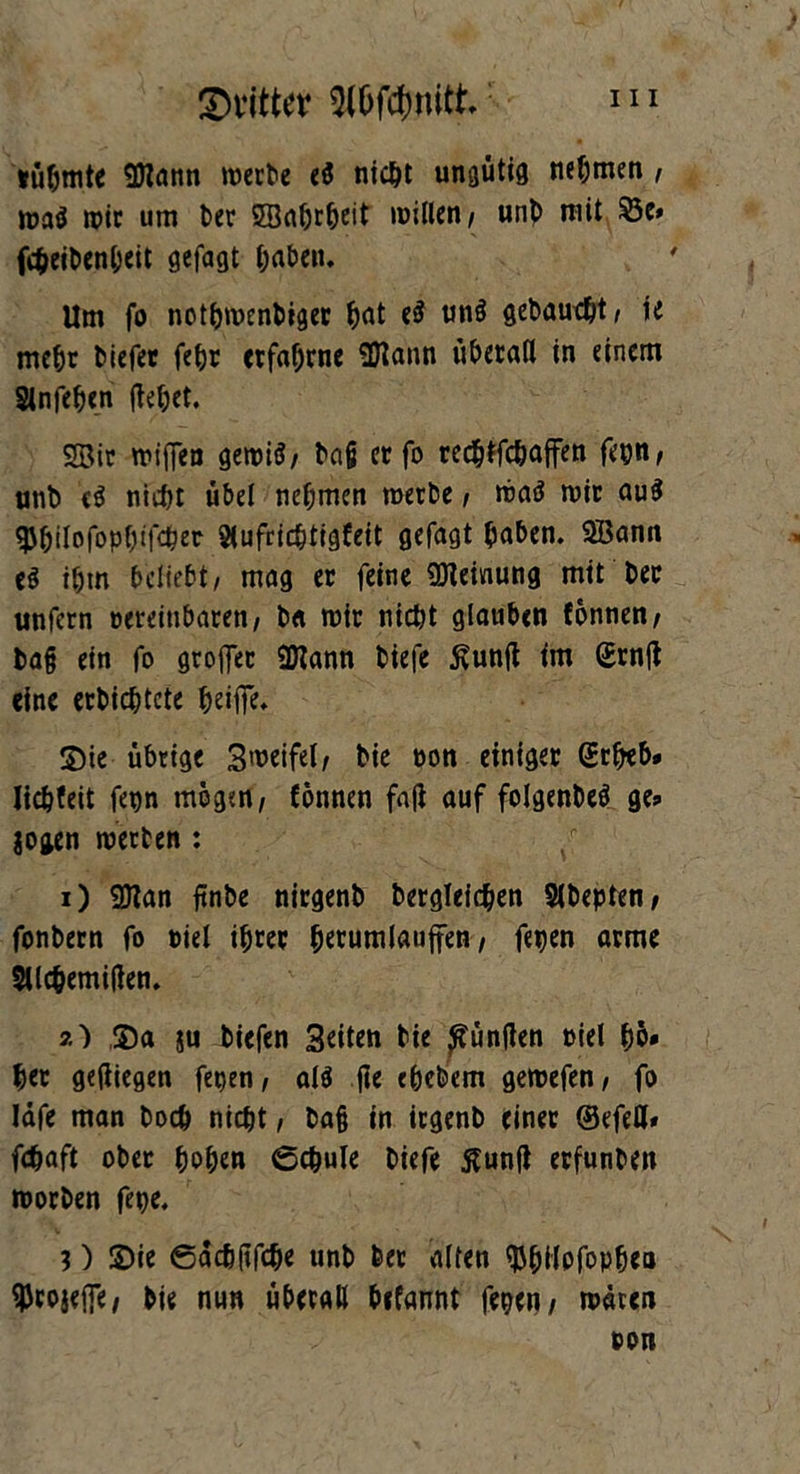 tüfjmte Sftann werte eS nicht unmutig nehmen , wa$ wie um t>er SSabrheit willen/ unt mit $5e* fcheibenheit gefagt haben. Um fo nothwentiger hat eS un$ getauft/ ie mehr tiefet feljr erfahrne 3Hann überall in einem Slnfehcn flehet. SBir wiffen gewi$/ bajj er fo reebtfehaffen fegn/ unt <$ nicht übel nehmen werte, waä wir au$ ^Jhilofophtfcher 2(ufricbtigfeit gefagt haben. SEBann e$ ihm beliebt/ mag er feine Meinung mit tec unfern eereitibaren/ t« wir nicht glauben fönnen/ ba§ ein fo groflet 9Kann tiefe ßuntf im Srnjt eine ertichtcte heiflfe. ©ie übrige Sweifel/ tie non einiger (Erheb* lichfeit fegn mögen/ fönnen fa|i auf folgenteä ge* $ogen wetten : 1) 9Jtan ftnbe nirgent begleichen Sltepten/ fontern fo Diel ihrer hetumlauffen / fegen arme Sllchemifien. 2) ©a ju tiefen Seiten tie fünften oiel hö* her gediegen fetjen / alö (ie ehetem gewefen/ fo läfe man toch nicht / ba§ in irgent einet ©efeH» fchaft ober hohen ©chule tiefe ßunft erfunten Worten fege. 3) ©ie ©achftfche unt ter alten ^hilofopheo ^rojeife/ tie nun überall Wannt fegen/ wären