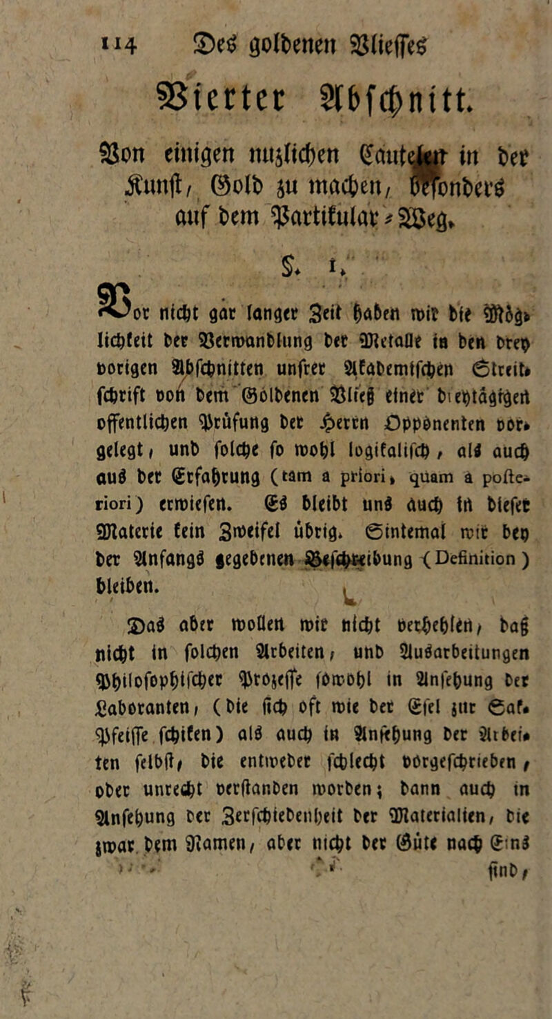 S)e$ goldenen 23Ueffe^ Vierter »bfc&nitt. $ott einigen iut$fid)en Sautet in bet Äunft, ©oft su machen/ lyonkfö auf fcmt ^actifulav * 28eg> $* i, ' 35or nicöt gar langer 3«t 'Men wir bfe M6g> Iicpfeit bet Sßermanblung bet Metalle in ben brep notigen Abfcpnitten unfret Afabemifcben 6treit» fchrift t>oti bem ©olbenen SÖlicg einet bieptagfgert öffentlichen Prüfung bet £ertn Opponenten oor* gelegt , unb folcpe fo mopl logifalifct) , ali auch aud bet (Erfahrung (tarn a priori» quam a pofte- riori) ermiefen. (£d bleibt und auch in blefet Materie lein 3n>eifel übrig* ©internal reit bep bet Anfangd gegebenen ©efepreibung < Definition ) bleiben. , w 2)ad aber mollert mit nicht Petpeplin> bag nicht in (Piepen Arbeiten, unb Aufarbeitungen «bpilofophifchet tyrojefle fOmopl in Anfepung bet Laboranten, (bie fid? oft mie bet ©fei jut ©af. <j>feiffe fepifen) ald auch in Anfepung ber Atbet* ten felbft/ bie entmebet fcplecpt Pörgefcprieben t ober unrecht oerftanben morben; bann auch tn Anfepung ber 3ctfchiebenpeit bet Materialien, bie *mat bem 9iamen, aber nicht bet ©üte nach £;nd AJ /- ..w