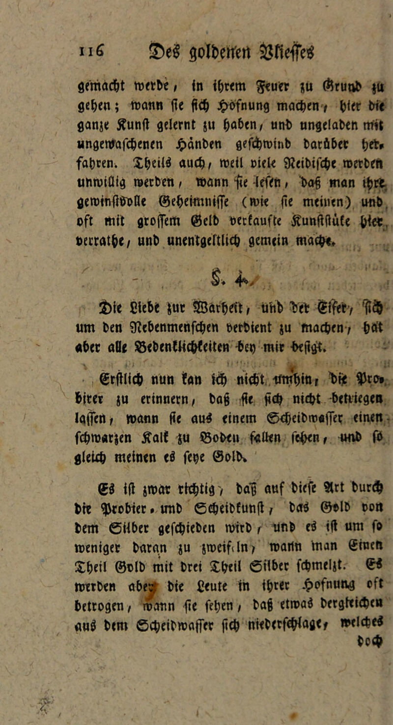 ii 6 ^oltierren Öfiefe gemacht werbe ; in ihrem $euer JU ©runb §u gehen; traun ße fid^ Jpbfnung machen-, bter bic ganje ffunß gelernt ju haben; uni) ungelaben mit ungewafchenen jpänben gefcfctninb batäber ^et» fahren. £&eü$ auch; treil Diele 9?eibtf<he werben unwiflig werben; wann ße -lefen, batj man ihre gewinßöoße ©ebetmntfle (wie ße meinen) unb. oft mit großem (Selb recfaufte Äunßßüfe ölet. »errat&</ unb unentgeltlich gemein mache* & 4*, £)ie Elebt $ur Sßarhei't, ühb bet (Elfer, rß$ um ben SKebenmenfcben rerbient su machen ; &dt aber alle SBebenlMchteiten -bei) mir heßgt. ©rßlich nun !an ich nte$t umhin, t>ße ^ro» biter ju erinnern; baß -ße ßch nicht betrugen laßen, wann ße aug einem ©eheibwafiet einen fchroarjen tfall! ju ©oben faßen fehen, unb fb gleich meinen ti fe^e ©olb» <5$ iß jWär richtig/ bas auf biefe 9lrt bur# bte probtet. unb ©cheibfunß, ba$ ©olb ron bem ©über gefchieben wirb , unb e$ iß um fo weniger bara.n ju jmeifiln, waitn man (Einen Xh«il ©nlb mit brei £h*tl ©über fchmeljt. <E< werben abev bte fieute in ihrer £ofnuag oft betrogen, wann ße fehen, ba§ etwab bergfcicbeu aug bem ©cheibwaffer ßch nieberßhlage, welche^ hoch