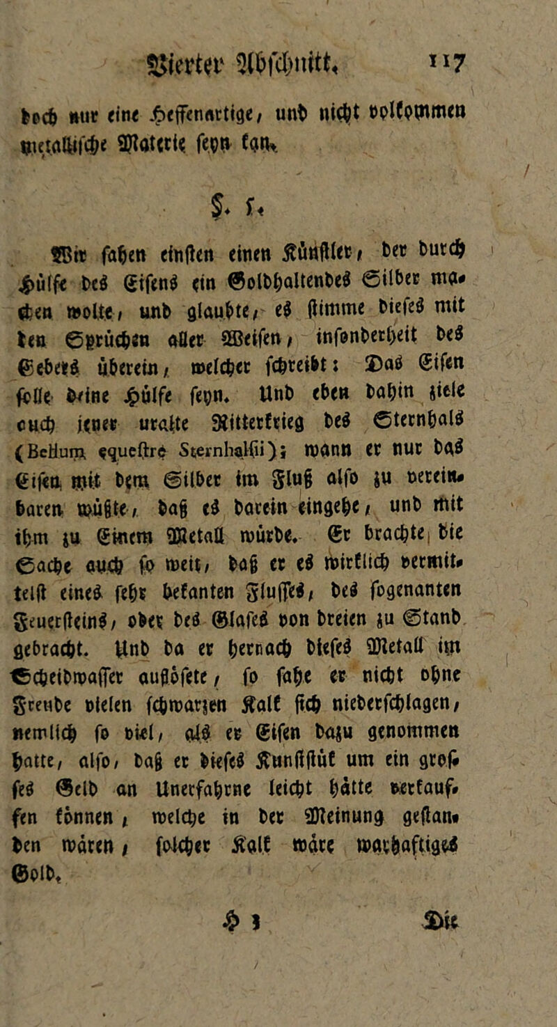 %km «sw»#*, ”7 feecb wie eine .ftetfenartige, unb nicht DplCommen wetalUf<&« Materie feen €<j»K }. U SBit faben eingen einen ßünglet* ber burdj jpülfe be$ <sifen$ ein ©olbbaltenbeS ©über m• $en moUe, unb glaubte/ e$ gimrne bietet mit len ©erücben afler Steifen , infonberbeit be$ ©ebetej überein / welcher febteibt: ©aö @ifen fplle ö/ine £ülfe fepn. Unb eben ta^en siele euch jene« uralte 9iittetErieg be$ ©tembalä (BcHum, squeltrd SternhaKii); Wann er nur baS €ifen «nt bem ©über im glu§ alfo ju »ereiiu baren wügte, ba§ e$ bacein eingebe/ unb mit ihm ju (£mem üHetaü mürbe. ®t brachte| bie ©acht auch fo meit, ba§ et e$ mirtlicb nermit# teilt eines febt befanten gluflfeS, be$ fogenanten geuergeinS/ ober brö ©iafed oon breien gu ©tanb gebracht. Unb ba er bernacb blefeS üJletaü im tbcbeibwajfer aujtofete / fo fabe er nicht ohne grenbe »ielen febwarjen ftalE geb nieberfcblagen/ wem lieb fo oiel/ alS et Sifen baju genommen batte, alfo, bag er liefet ftunggüC um ein gro(* feö ©elb an Unerfabrne leiebt batte »etfauf# fen fönnen / welche in bet Meinung gegan* ben mären > folcbet Ägl.f märe mav&aftigeS ©oib«