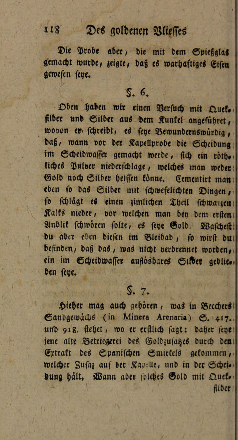 *i8 golbenen SSHejTcö ©ie $tobe aber, feie mit bem ©pießglai gemacht mürbe, zeigte / baß e3 mat^afttgeg (gtfen flemefen fepe. s. *♦ £)ben haben mit: einen Stofu* mit &uef. filbec unb eilbet au$ bem jfunfel angefüferet, rnooon et> föreibt, ti fepe 95emunbern$toürbig, baß, mann not bet tfapeDprobe feie ©djeibung tm ©cbeibmafiet gemacht metbe, fiefe ein eotfe». Cic&eö Ruinen nieberfdUage, tveld^eg man mebec ©oib noch ©Uber beiden tonne. (£ementirt man eben fo ba$ ©ilbet mit fefereefeiiefeten Dingen, fo fc&lägt ti einen jtmlicben Ibeti fcbmatjeni $a!t$ niebet, not melden man bep bem erdeni Sinbiit fc&mören folte, e$ fepc ©olb. SBaföejt; bu aber eben biefen im $Meibab , fo mied bui feeftnben, baß bai, maö nicht netbrennet roorben, ein im ©c&etbmaffer aufiöä&areä ©ifcet gebiic*. ben fege. N $. 7* £ieb<r mag au* geböten, ma$ in 95ec*er$< ©anbgetndc&ö (in Minera Arcnaria) ©. 417., urfb 91g. (lebet, mo et etflltd) fagt: habet fege jene alte 23etriegerei be$ (Solbjufaljeä but* bea Gttcaft M ©panif*en ©mittels gefommen, meiner Sufaj auf bet ÄapeUe, unb in bet ©*ei» bung bältt SEBann aber fol*e$ @olo mit Guef* filber