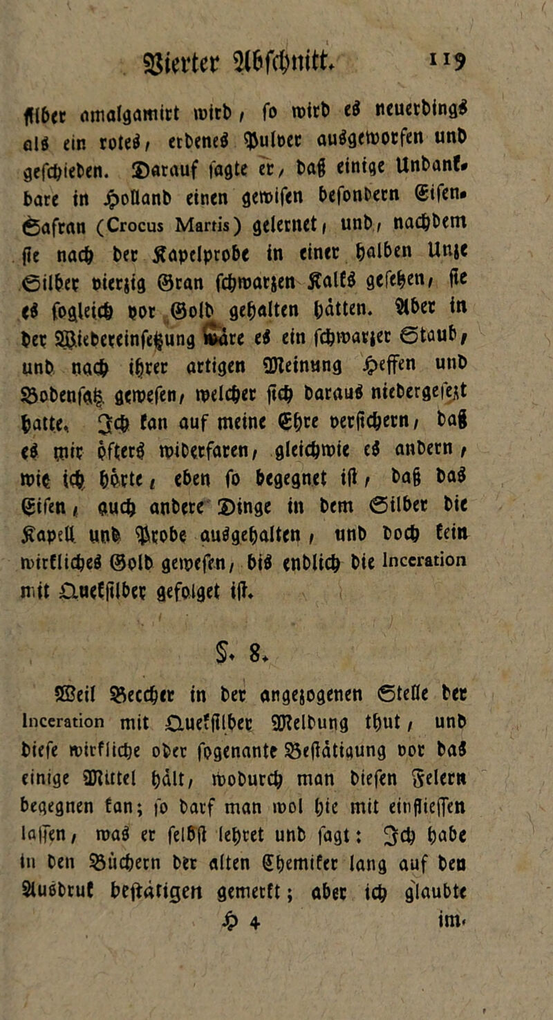 füber amalgamirt wirb / fo roitt) e$ neuerbing$ ölö ein roteä, erbeneä $uloer auögetootfen unD gcfc^ieticn. Darauf tagte er, tag einige Unbanf* bare in JpoOanb einen gemifen befonbern <£ifen. Safran (Crocus Martis) gelernet i unb/ nacbbent fie nach ber Äapelprobc in einer halben Unje ©über Pierjig ©ran fc&roarjen ßal£$ gcfe^eii/ fie <$ fogleidj por ©olb gehalten batten. 9lber in ber Sßiebeceinfeljung &ire e$ ein fc&warier ©taub# unb nac& ihrer artigen ÜJieinung Reffen unb §}obenfa& gewefen/ welcher ftch barauä niebergefejt batte, 3$ fan auf meine €b« oerftchern, bag e$ m öfters wibetfaren/ gleichwie e$ anbern t wie ich hörte i eben fo begegnet ifl / ba§ ba$ (£ifen i auch anbcre Dinge in bem ©über bie tfapell. unb $robe auSgehalten / unb hoch £ein wirtliches ©olb gewefen/ bis enblich bie lnceration mit £iue£filbee gefoiget ift. §♦ 8* Sffieil 33eccber in ber angejogenen ©teile ber lnceration mit 0ue?filbee Reibung tbut/ unb biefe tvirflidje ober fpgenante 25e(idtigung cot ba$ einige ajUttel halt/ Woburch man biefen feiern begegnen fan; fo barf man wol l;ie mit einflieflen lallen, roa$ er felbfl lehret unb fagt: 3ch habe in ben Büchern ber alten (Jbemifer lang auf ben Sluebruf betätigen gemerft; aber ich glaubte £ 4 int.