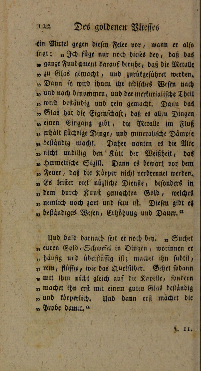 122 £)e$ öol^encn ^liefies tin Mittel gegen liefen geler not, wann er alfa l'oflt; »3<$ füge nur noch tiefe? Deo, tag Da? » ganje Suntgmem Darauf beruhe, Daß Die StKetaüe » ju ®{a? gemacht , unD jurütgefüheet werten, » 5Dann fo Wirt ihnen if)t irtifche? SBBefen nach » unt nach benommen, unt Der mcrfurialifche XtjctI n Wirt beftdntig unt rein gemacht. Dann ta? » @la? i;at Die (Jigenfchaft, bafj e? allen Dingen »einen Eingang gibt, Die Metalle im glufc » erhält flüchtige Dinge, unt mtnetalifche Dämpfe » befldntig maßt. Dab«t nanten e? Die 2llrc »nicht unbillig ten'Äütt Der SBeighfU/ Da? » Jjpermetifche Stätfl. Dann ti bewart oor Dem „ ^euer, tag Die Körper nicht oerbrennet werten. » £? leifiet oiel nujliche Dienfte, befonter? iu „ Dem Durch Äunft gemachten ©olt, welche? „ nemlich noch satt unt fein ift. liefen gibt e? u betfäntige? SSefen, Erhöhung unt Dauer.“ Unt halt Darnach fejt er noch bep. „ Suchet »euren ©olt.Schwefel in Dingen, worinnen er »häufig unt überfUiffig ifi; machet ihn fubtil, » rein, flüiTifJ, wie Da? £iuef|ilber, ©ehet fotann »mit ihm nicht gleich auf bte jtapdle, fonbetn » machet ihn erd mit einem guten @la? beüdntig »unt tbrperlich. Unt Dann eeft machet Die « $tobe Damit.“