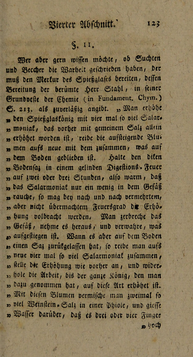 S. u* ggjet ober gern wißen möchte / ob ©ucbten unb ©ecc&er bie SJBatöcit gefcbrieben ^aben,. btt mu§ ben SJlerfur be$ ©piejjglafeö beteitcn / beffen ©ereitung ber berümtc £err ©tabl / in feiner (Brun&üeße ber (£bemie C*n Fundament. Chym.) 6. 2i j. al$ tuoerläfiig angibt. » flKan erhöbe » ben ©pie§glaöfönig mit oier mal fo oiel ©alar« »moniaf/ ba$ oorber mit gemeinem ßalj allftn »erhöbet worben ifi, reibe bie auffteigenbe ©Im io men aufä neue mit bem jufammen/ wa$ auf » bem ©oben geblieben ifi. Jpalte ben bifen jo ©obenföi in einem gelinben SJigeftionä'» geuec »auf jwei ober btei ©tunben, alfo warm/ ba§ »baö ©alarraoniat nur ein wenig in bem ©efäf » raucbe/ fo mag bep nach unb nach oermebrtem, „ aber nicht übermacbtem geuer$grab bfc (Jrbö* » bung oolbracbt werben, 9Jlan jerbrecbe ba$ » ®efä§/ nehme eö beraub, unb oertoabre, wa$ *> aufgeftiegen ifi. SBann ti aber auf bem ©oben * einen ©aj jurüfgelaffen bat/ fo reibe man auf$ » neue toter mal fo oiel ©alarmoniaf sufammen ^ » ßeüe bfe (Srböbung wie oorber an / unb wibetr » t)ole bie Sirbett, biö ber gante König/ ben man » baju genommen bat / auf biefe 2lrt erhöbet ifh » 2Rit biefen ©lumen oermifcbe man jweimal fo » otel Sßeinfietn, ©al$ in einer Phiole/ unb giejfe » $8>aj]ec baruber/ bafj e$ brei ober oier ginger »b*£&