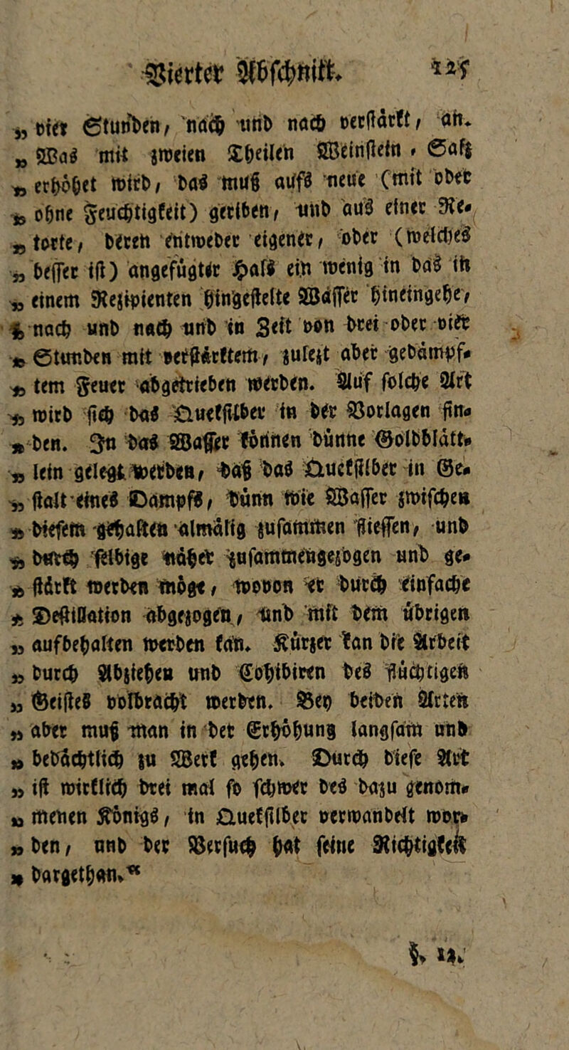 a* a „ eiet 6tunben, 'ndcb unb nach oecflärft , ah* „ Mai mit jweien £^ei(en SBeinfletn * ©afj ^ erhöbet wirb, ba$ mu§ atffS neue (mit öbet * ohne geucfetigfeit) gecit>Ctt/ imb Mi einer 3ie.( * befer itf) angefugUt £af* ein wenig in Mi ih einem Kejipienten binäeflelte äBäffec bmeihgebe> nad? unb n«$ unb in Seit non beet ober eite -» ©tunben mit eerfterftem, jutejt aber gebdmyf* * tem geuet abgetrieben werben. Slüf folcbe 24rt ^ wirb |i<h baS öuefftibei1 in ber Vorlagen ftna » ben. 3n ba$ SBaffer tonnen bünne ©olbbldtt* » lein gelegt werben, t>äfl ba$ Üueffllber in ©e* „ ftalt eine« SDampf«, Dünn Wie ÖBafer jmifebe« » biefem -graften almdlig jufammen liefen, unb „ bmcb flbige nabet tufammehgejogen unb ge* t, üdeft werben möge, woeon et bureb einfache * ©efliOation abgewogen, imb mit bem übrigen » aufbebalten werben (an* Änrjer tan bre Arbeit » bureb Stieben unb fobibiten bei flüchtigen » ©eifteö eolbraebt werben, ©eg beiten Sitten » aber mufl man in bet ©tböbung langfam unb » bebdctjtlid) l« SSBetf geben» ©ureb biefe Stet n ifi mirdräj btei mal fo ferner beS ba$u genom* n menen Königs, in £iuef jtlbec »erwanbelt wer* »ben, nnb ber Söerfucb b«t feine 3iicbtiö(eif » bargetbmu*