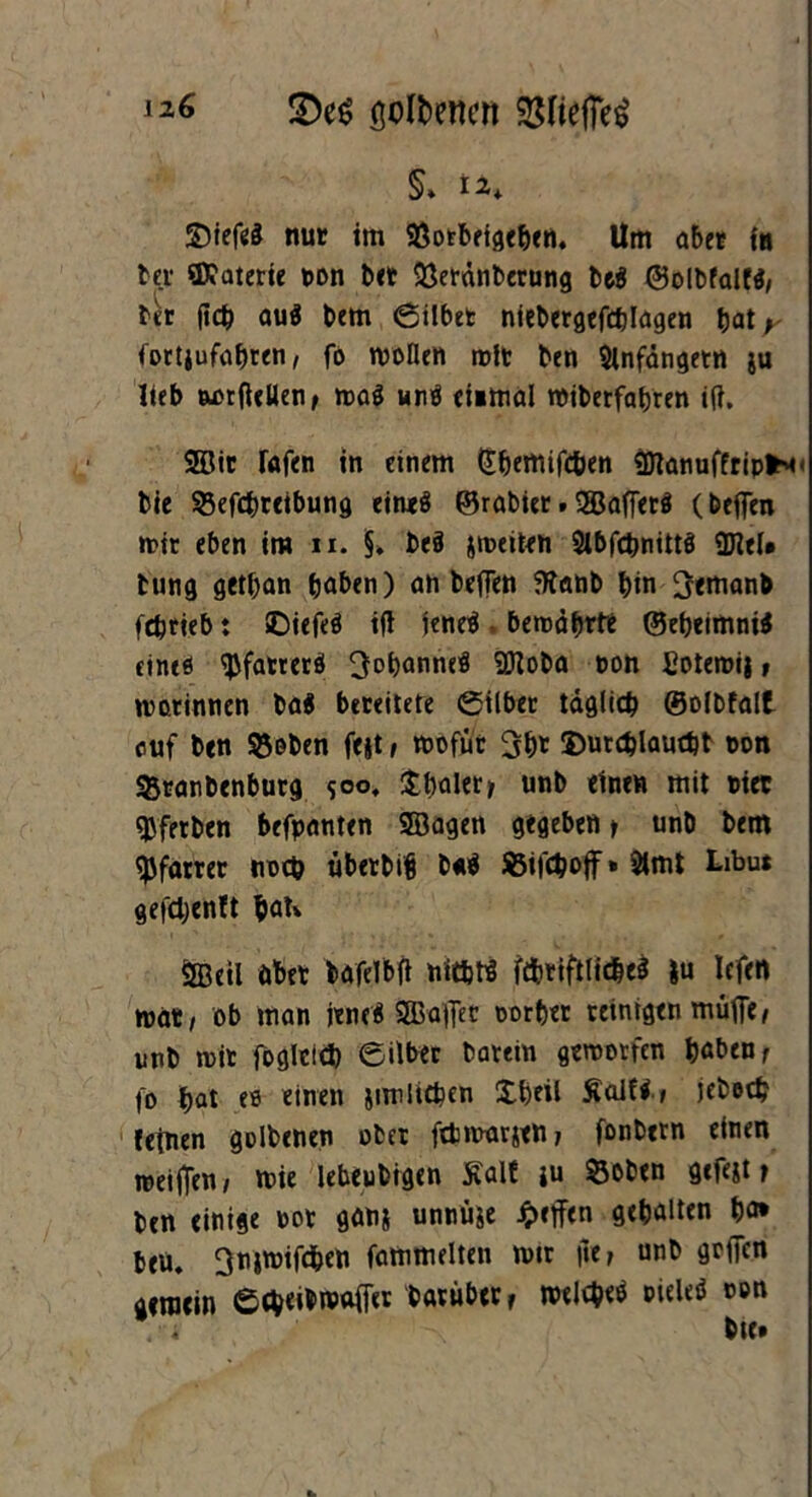 gefeiten SSHefTe^ §» 12, ©iefeS nur im SÖorbeige&en. Um aber in bei ©?üterie non bet 93eranberung be$ ©olbfal», bet (leb au$ bem Silber niebergefcblagen bat y fortjufabren, fo wollen wir ben 9infängetn $u lieb aorftcllen, waS unä ei»mal wiberfabren i(?. 2Dtt fafen in einem (Jbemifcben «DianuffripfcM- bie 53efcbreibung eines ©rabter»SBafferö (beflTen wir eben im n. §* be§ jweiten 2lbfcbnitt$ 2Jlel* tung getban haben) an beflen ffianb bin 3emanb febrieb t SDiefeä ifl jeneö bewährte ©ebeimniS cintö ^fatterö ^obnnneü SOZoba non Eotewij» war innen bai bereitere Silber täglich ©olbfalt auf ben ^oben fejt, wofür 3bt Ümrcblauebt oon 35ranbenburg $oo, Übaler> unb einen mit riet gjferben befpanten Söagen gegeben > unb bem Pfarrer noch übetbifj b«$ SSifcboff* SHmt Libu* gefebentt bau ÖBeil öbet bafel'bfi ntt&tt ftbriftlicbeä |u lefen wat/ ob man jeneä Sßaffec oorber reinigen mufle/ unb wir foglcicb Silber barein geworfen haben r fo bat eo einen jimlieben Übeil Äalfi» jebecb (einen golbenen ober ftbmarjen; fonbetn einen weiffen/ wie lebeubigen Kalt ju Soben gefeit f ben einige rot ganj unnü^e Reffen gebalten bo* beu. ^njwifcben fammelten wir |»e, unb gofien gemein etb<^n?affer darüber r welebetf nieleö non