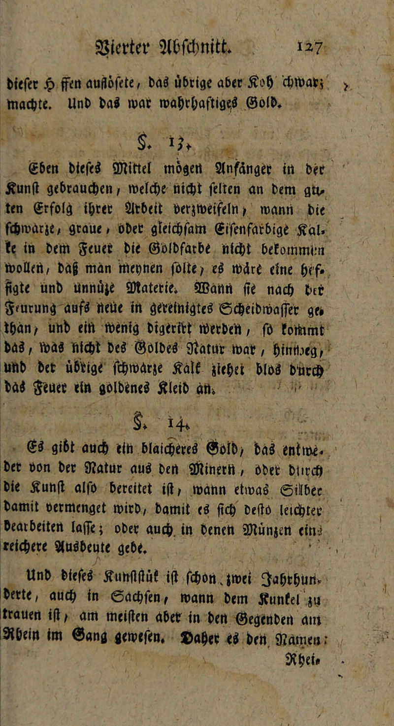 tiefer £ ffen auflofete, bag übrige aber £otj chmab* machte. Unb bag mar mabrbaftige(g ©olb. 1 'U gbeti tiefet Mittel mögen Anfänger in ber tfunft gebrauchen, welche nicht feiten an bem gtt- ten grfolg ihrer Arbeit berjmeifelnj mann bie fchmarje, graue# ober gteichfam (Sifenfarbige ßai, ie in bem Jeuer bie ©blbfarbe nicht beEommim moDen, bajj man mepen folte> e$ mdre eine hf’f» fegte unb unnüje SJtatecie, 9Bann fie nach hei 5'urung aufg rteüe in gevefnigteS ©cheibmafler ge* than, unb eift mentg bigeritt merbert, fö torinmt bag, maö nicht beS ©ölbeg ftatur mar, hintbeg, unb bet übrige fthmArje ßalf jfehet blöö bürch tag freuet ein golbeneg Äleib am §* 14^ ©g gi6t auch ein blaicjfereg $oib/ bag entme. bet üon ber 9?atur aug ben Einern, ober bticch bie Äuntf alfo bereitet ift, mann etmag ©illbec bamit oermenget mirb, bamit eb (ich beftö leichter bearbeiten laffe; ober auch, in benen ’Dtünjen eini reichere Siubbeute gebe. Unb biefeg Äunftfiüf ift fchön jmei ^ahrhum bette, auch in ©achfen, mann bem Äutifel ju trauen ift, am meiften aber in ben ©egenben am !3thein im @ang gemefem Daher eg ben. «Kämen; fthei*