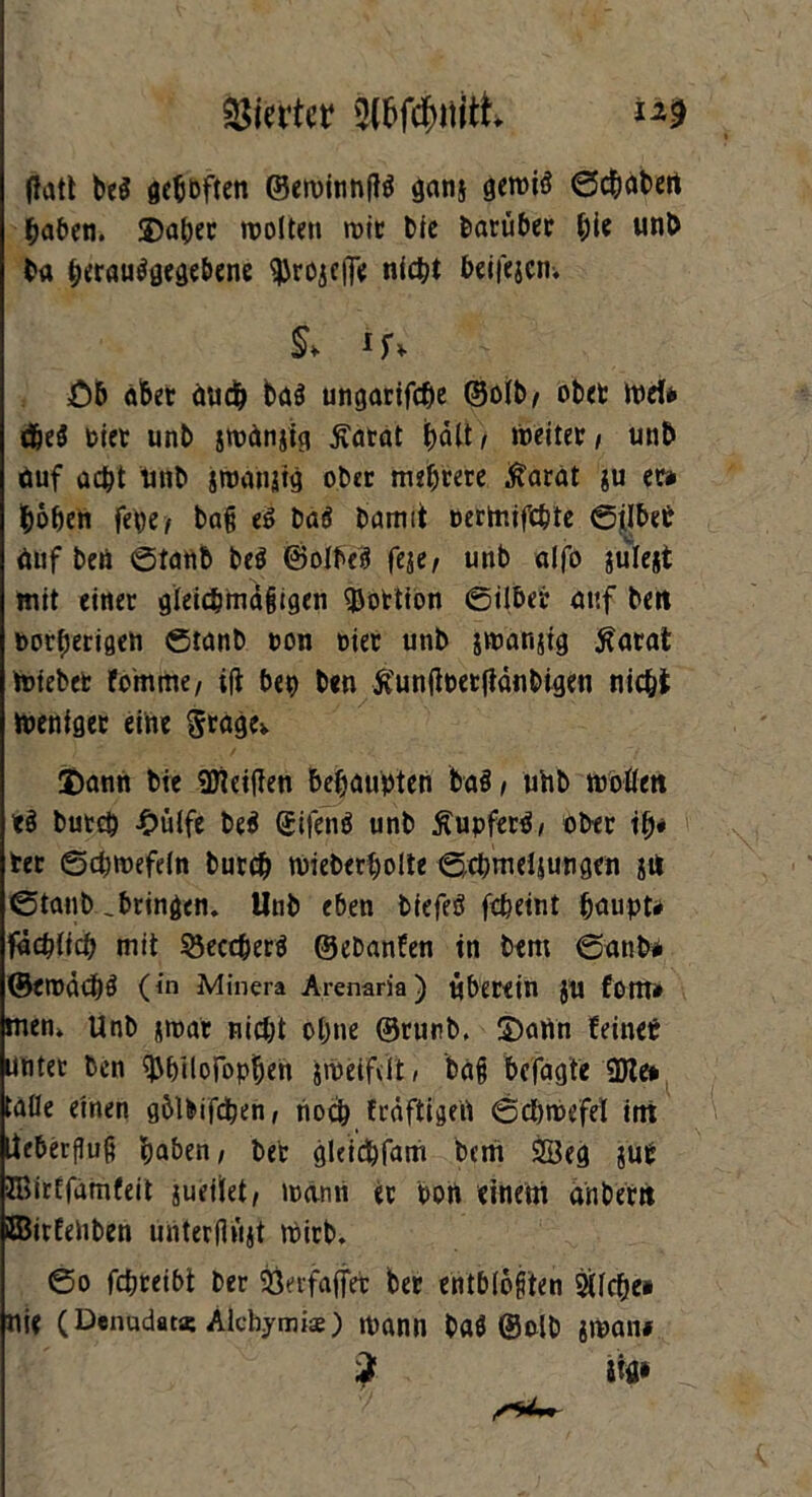 fiatt be$ geh&ften ©emitinflö gans gewtö ©chabert haben. ©aper wollen wie bie barüber hi« nnb ba perauögegebene 'ißrojeiTe nicht beii'ejcn-. & ifv £)& albet auch ba$ ungarifche ©olb/ ober Wef» dje$ Pier unb jwänjig £arat hält ; weitet / un& auf acht unb jWanjtg ober mehrere Äarat ju er» hohen fepe; baß e£ bad bamit oerinifchte ©ilbet auf beii ©taub bed ©olbed feje; unb aifo iulejt mit einer gleichmäßigen Portion ©über auf bett norherigen ©tanb pon Pier unb jwanjtg $arat totebet fo'mme, i|t beh ben ftunßperjtänbigen nicht Weniger eine Srage> ©ann bie Meißen behaupten bad, uhb woßen *d burc& -Oülfe bed Qjifend unb Äupferd, ober ip* ter ©cptoefeln burch toieberpolte ©cpmeljungen git ©tanb .bringen. Unb eben biefed fcheint paupt» faßlich mit 33eccherd ©ebanfen in bem ©anb* ©eroächd (in Minera Arenaria) überein JU fom» men* Unb sroat nicht ohne ©runb, ©ann feinet unter ben ^hüofophen zweifelt, baß befagfe 3Jte# taße einen gblbifcpen, noch fräftigefi ©cptoefel int Iteberfluß haben; ber gleichfam bem SSkg jut JBirEfamfeit jueilet; wann er Port einem änbertt ffiirfeliben unterflüjt Wirb. ©o fchreibt ber &erfafjet ber entblößten Gliche# nie (Denudat* Alcbymise) mann bad ©olb jwaiu 2 m