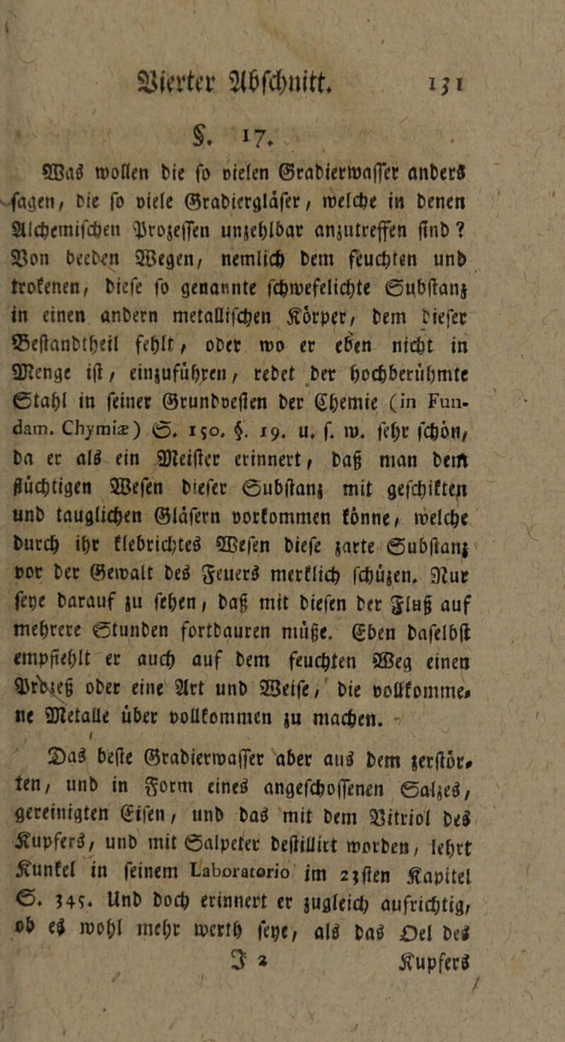 §. 17. 9Ba$ wollen Die fo Dielen ©rabiermaflct anbet« fagtti/ Die fo Diele ©rabiergldfer / reelle in Denen Stlcbemifchett =JJroje|Ten unjehlbar anjutreffen finD ? 2>on beeDen SBegen, nemlicö Dem feueren unb trofenen, Dicfe fo genannte fchwefelichte ©ubftanj in einen anbern metaHifctjen Körper/ Dem Diefec SSeflanbtheil fehlt / ober wo er eben nicht in üJlenge ift/ einjufüh.ren, Debet Der hochberühmtc ©tahl in feiner ©runboeflen Der Qi^emie (in Fan- dam. Chymis) ©, 150. §. 19. u, f. W. fel)D fcfeOH, Da er al$ ein SDZeifier erinnert/ ba§ man beift flüchtigen ©efen Diefet ©ubftanj mit gefehlten unb tauglichen ©Idfern porfommen (öntie / welche Durch ihr flebricl;te« 2ßefen Diefe jarte ©ubflanf bot Der ©ewalt De« geuer« merflich fchüjen. 9?ur fepe Darauf ju fehen, Dag mit Diefen Der glH§ auf mehrere ©tunben fortbauren nuige. gben bafelbfi empfiehlt er auch auf Dem feuchten ®eg einen ©tV*e§ ober eine 2lrt unb SBeife, Die poüfomme* ne SJletalle über poüfommen ju machen. I 2>a« befle ©rabierwajfer aber au« Dem jerfior* Un, unb in gotm eineö angefch offenen ©aljeö, gereinigten ©ifen, unb Da« mit Dem Vitriol De« ÄupferS, unb mit ©alpeta* Defiillirt worben/ lehrt £unfel in feinem Laboratorio jm zjflen Kapitel ©. 345. Unb Doch erinnert er jugleich aufrichtig/ ob e$ wohl mehr merth fege, al* baö Del bei 3 * Tupfers